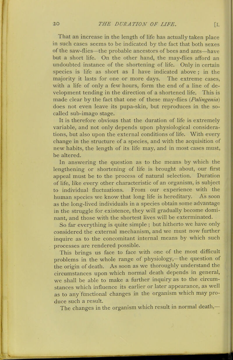 That an increase in the length of life has actually taken place in such cases seems to be indicated by the fact that both sexes of the saw-flies—the probable ancestors of bees and ants—have but a short life. On the other hand, the may-flies afford an undoubted instance of the shortening of life. Only in certain species is life as short as I have indicated above ; in the majority it lasts for one or more days. The extreme cases, with a life of only a few hours, form the end of a line of de- velopment tending in the direction of a shortened life. This is made clear by the fact that one of these may-flies [Palingenia) does not even leave its pupa-skin, but reproduces in the so- called sub-imago stage. It is therefore obvious that the duration of life is extremely variable, and not only depends upon physiological considera- tions, but also upon the external conditions of life. With ever}'- change in the structure of a species, and with the acquisition of new habits, the length of its life may, and in most cases must, be altered. In answering the question as to the means by which the lengthening or shortening of life is brought about, our first appeal must be to the process of natural selection. Duration of life, like every other characteristic of an organism, is subject to individual fluctuations. From our experience with the human species we know that long life is hereditary. As soon as the long-lived individuals in a species obtain some advantage in the struggle for existence, they will gradually become domi- nant, and those with the shortest lives will be exterminated. So far everything is quite simple ; but hitherto we have only considered the external mechanism, and we must now further inquire as to the concomitant internal means by which such processes are rendered possible. This brings us face to face with one of the most difficult problems in the whole range of physiology,—the question of the origin of death. As soon as we thoroughly understand the circumstances upon which normal death depends in general, we shall be able to make a further inquiry as to the circum- stances which influence its earlier or later appearance, as well as to any functional changes in the organism which may pro- duce such a result. The changes in the organism which result in normal death,—
