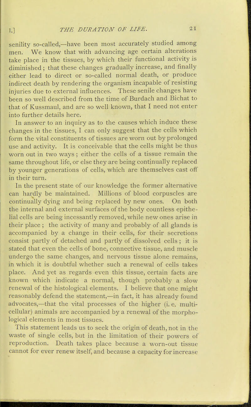 senility so-called—have been most accurately studied among men. We know that with advancing age certain alterations take place in the tissues, by which their functional activity is diminished ; that these changes gradually increase, and finally either lead to direct or so-called normal death, or produce indirect death by rendering the organism incapable of resisting injuries due to external influences. These senile changes have been so well described from the time of Burdach and Bichat to that of Kussmaul, and are so well known, that I need not enter into further details here. In answer to an inquiry as to the causes which induce these changes in the tissues, I can only suggest that the cells which form the vital constituents of tissues are worn out by prolonged use and activity. It is conceivable that the cells might be thus worn out in two ways ; either the cells of a tissue remain the same throughout life, or else they are being continually replaced by younger generations of cells, which are themselves cast off in their turn. In the present state of our knowledge the former alternative can hardly be maintained. Millions of blood corpuscles are continually dying and being replaced by new ones. On both the internal and external surfaces of the body countless epithe- lial cells are being incessantly removed, while new ones arise in their place ; the activity of many and probably of all glands is accompanied by a change in their cells, for their secretions consist partly of detached and partly of dissolved cells ; it is stated that even the cells of bone, connective tissue, and muscle undergo the same changes, and nervous tissue alone remains, in which it is doubtful whether such a renewal of cells takes place. And yet as regards even this tissue, certain facts are known which indicate a normal, though probably a slow renewal of the histological elements. I believe that one might reasonably defend the statement,—in fact, it has already found advocates,—that the vital processes of the higher (i. e. multi- cellular) animals are accompanied by a renewal of the morpho- logical elements in most tissues. This statement leads us to seek the origin of death, not in the waste of single cells, but in the Hmitation of their powers of reproduction. Death takes place because a worn-out tissue cannot for ever renew itself, and because a capacity for increase