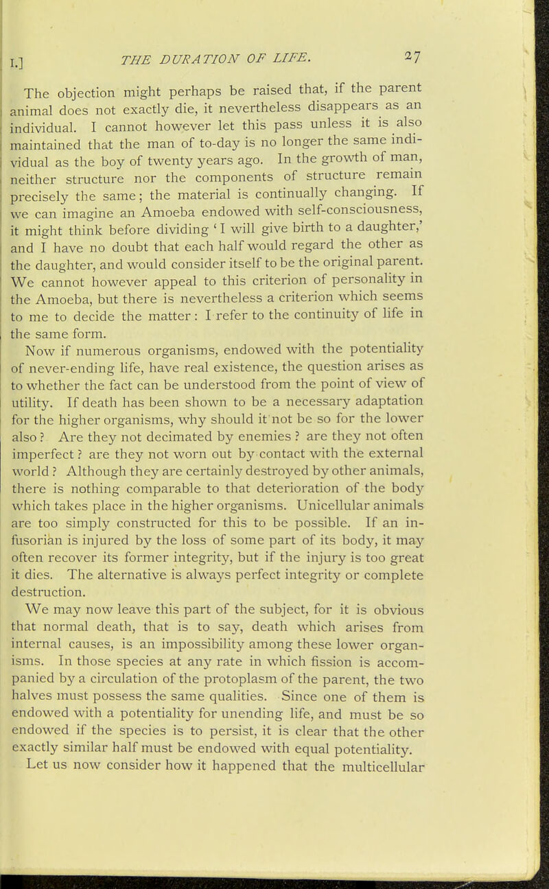 The objection might perhaps be raised that, if the parent animal does not exactly die, it nevertheless disappears^ as an individual. I cannot however let this pass unless it is also maintained that the man of to-day is no longer the same indi- vidual as the boy of twenty years ago. In the growth of man, neither structure nor the components of structure remam precisely the same; the material is continually changing. If we can imagine an Amoeba endowed with self-consciousness, it might think before dividing ' I will give birth to a daughter,' and I have no doubt that each half would regard the other as the daughter, and would consider itself to be the original parent. We cannot however appeal to this criterion of personality in the Amoeba, but there is nevertheless a criterion which seems to me to decide the matter : L refer to the continuity of life in the same form. Now if numerous organisms, endowed with the potentiality of never-ending life, have real existence, the question arises as to whether the fact can be understood from the point of view of utility. If death has been shown to be a necessary adaptation for the higher organisms, why should it not be so for the lower also ? Are they not decimated by enemies ? are they not often imperfect ? are they not worn out by contact with the external world ? Although they are certainly destroyed by other animals, there is nothing comparable to that deterioration of the bod}'' which takes place in the higher organisms. Unicellular animals are too simply constructed for this to be possible. If an in- fusorian is injured by the loss of some part of its body, it may often recover its former integrity, but if the injury is too great it dies. The alternative is always perfect integrity or complete destruction. We may now leave this part of the subject, for it is obvious that normal death, that is to say, death which arises from internal causes, is an impossibility among these lower organ- isms. In those species at any rate in which fission is accom- panied by a circulation of the protoplasm of the parent, the two halves must possess the same qualities. Since one of them is endowed with a potentiality for unending life, and must be so endowed if the species is to persist, it is clear that the other exactly similar half must be endowed with equal potentiality. Let us now consider how it happened that the multicellular
