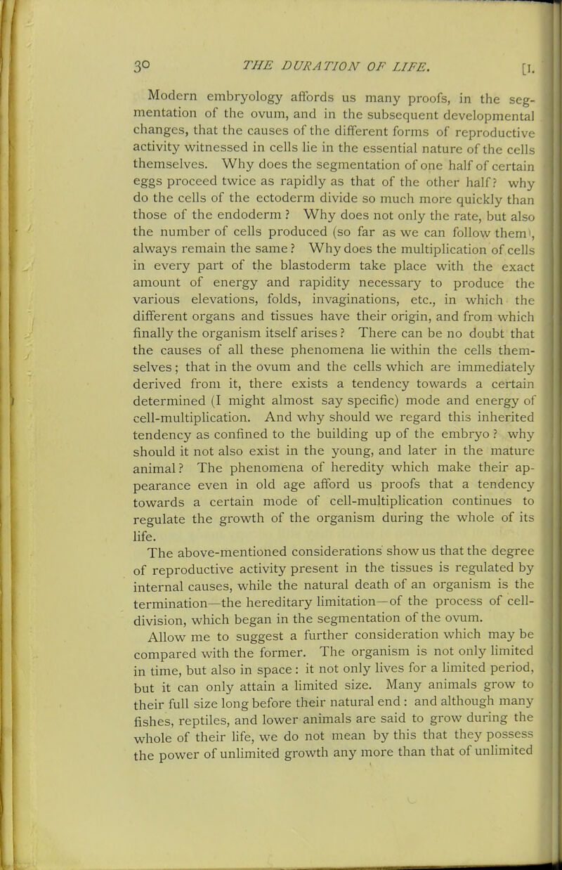 Modern embryology aifords us many proofs, in the seg- mentation of the ovum, and in the subsequent developmental changes, that the causes of the different forms of reproductiv>' activity witnessed in cells lie in the essential nature of the cells themselves. Why does the segmentation of one half of certain eggs proceed twice as rapidly as that of the other half? why do the cells of the ectoderm divide so much more quickly than those of the endoderm ? Why does not only the rate, but also the number of cells produced (so far as we can follow them , always remain the same ? Why does the multiplication of cells in every part of the blastoderm take place with the exact amount of energy and rapidity necessary to produce the various elevations, folds, invaginations, etc., in which the different organs and tissues have their origin, and from which finally the organism itself arises ? There can be no doubt that the causes of all these phenomena lie within the cells them- selves ; that in the ovum and the cells which are immediately derived from it, there exists a tendency towards a certain determined (I might almost say specific) mode and energy of cell-multipUcation. And why should we regard this inherited tendency as confined to the building up of the embryo ? why should it not also exist in the young, and later in the mature animal ? The phenomena of heredity which make their ap- pearance even in old age afford us proofs that a tendency towards a certain mode of cell-multiplication continues to regulate the growth of the organism during the whole of its life. The above-mentioned considerations show us that the degree of reproductive activity present in the tissues is regulated by internal causes, while the natural death of an organism is the termination—the hereditary limitation—of the process of cell- division, which began in the segmentation of the ovum. Allow me to suggest a further consideration which may be compared with the former. The organism is not only Hmited in time, but also in space: it not only lives for a Hmited period, but it can only attain a limited size. Many animals grow to their full size long before their natural end : and although many fishes, reptiles, and lower animals are said to grow during the whole of their life, we do not mean by this that they possess the power of unlimited growth any more than that of unlimited