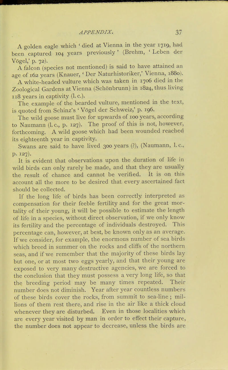 A golden eagle which ' died at Vienna in the year 1719, had been captured 104 years previously ' (Brehm, ' Leben der Vogel,' p. 72). A falcon (species not mentioned) is said to have attained an age of 162 years (Knauer, ' Der Naturhistoriker,' Vienna, 1880). A white-headed vulture which was taken in 1706 died in the Zoological Gardens at Vienna (Schonbrunn) in 1824, thus living 118 years in captivity (1. c). The example of the bearded vulture, mentioned in the text, is quoted from Schinz's ' Vogel der Schweiz,' p. 196. The wild goose must live for upwards of 100 years, according to Naumann (1. c, p. 127). The proof of this is not, however, forthcoming. A wild goose which had been wounded reached its eighteenth year in captivity. Swans are said to have lived 300 years (?), (Naumann, 1. c, p. 127). It is evident that observations upon the duration of life in wild birds can only rarely be made, and that they are usually the result of chance and cannot be verified. It is on this account all the more to be desired that every ascertained fact should be collected. If the long life of birds has been correctly interpreted as compensation for their feeble fertility and for the great mor- tality of their young, it will be possible to estimate the length of life in a species, without direct observation, if we only know its fertility and the percentage of individuals destroyed. This percentage can, however, at best, be known only as an average. If we consider, for example, the enormous number of sea birds which breed in summer on the rocks and cliifs of the northern seas, and if we remember that the majority of these birds lay but one, or at most two eggs yearly, and that their young are exposed to very many destructive agencies, we are forced to the conclusion that they must possess a very long life, so that the breeding period may be many times repeated. Their number does not diminish. Year after year countless numbers of these birds cover the rocks, from summit to sea-Hne ; mil- lions of them rest there, and rise in the air like a thick cloud whenever they are disturbed. Even in those localities which are every year visited by man in order to effect their capture, the number does not appear to decrease, unless the birds are