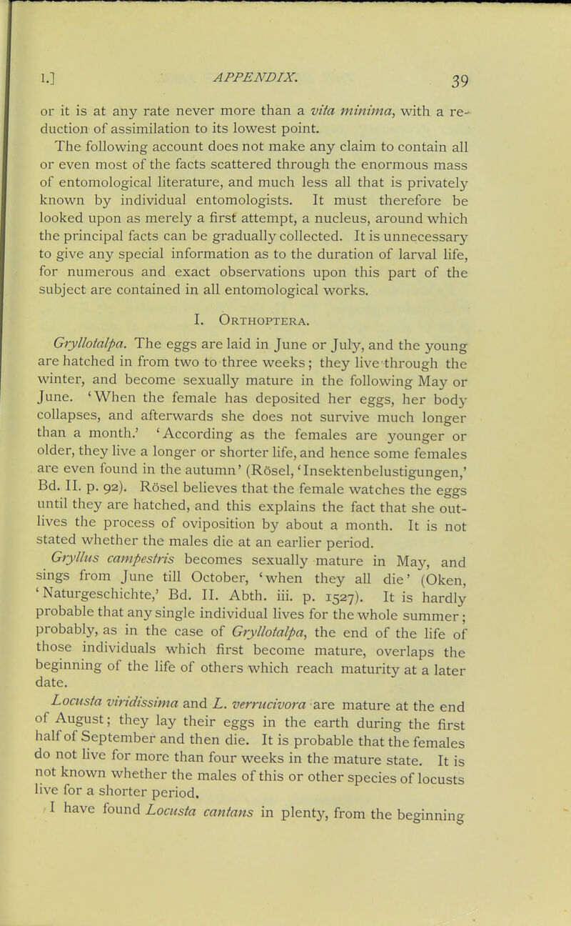 or it is at any rate never more than a vita minima, with a re- duction of assimilation to its lowest point. The following account does not make any claim to contain all or even most of the facts scattered through the enormous mass of entomological literature, and much less all that is privately known by individual entomologists. It must therefore be looked upon as merely a first attempt, a nucleus, around which the principal facts can be gradually collected. It is unnecessary to give any special information as to the duration of larval life, for numerous and exact observations upon this part of the subject are contained in all entomological works. I. Orthoptera. Gryllotalpa. The eggs are laid in June or July, and the young are hatched in from two to three weeks; they live through the winter, and become sexually mature in the following May or June. 'When the female has deposited her eggs, her body collapses, and afterwards she does not survive much longer than a month.' 'According as the females are younger or older, they live a longer or shorter life, and hence some females are even found in the autumn' (Rosel, 'Insektenbelustigungen,' Bd. II. p. 92). Rosel believes that the female watches the eggs until they are hatched, and this explains the fact that she out- lives the process of oviposition by about a month. It is not stated whether the males die at an earlier period. Gryllus campestris becomes sexually mature in May, and sings from June till October, 'when they all die' (Oken, ' Naturgeschichte,' Bd. II. Abth. iii. p. 1527). It is hardly probable that any single individual lives for the whole summer; probably, as in the case of Gryllotalpa, the end of the life of those individuals which first become mature, overlaps the beginning of the life of others which reach maturity at a later date. Locusta viridissima and L. verrucivora are mature at the end of August; they lay their eggs in the earth during the first half of September and then die. It is probable that the females do not live for more than four weeks in the mature state. It is not known whether the males of this or other species of locusts live for a shorter period. ■ I have found Locusta cantans in plentj^, from the beginning