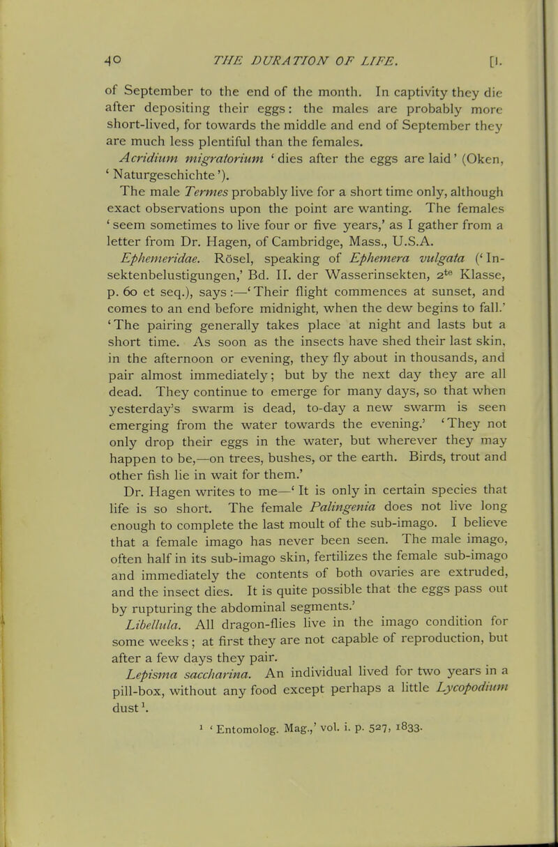 of September to the end of the month. In captivity they die after depositing their eggs: the males are probably more short-lived, for towards the middle and end of September they are much less plentiful than the females. Acridium migratorium 'dies after the eggs are laid' (Oken, ' Naturgeschichte'). The male Termes probably live for a short time only, although exact observations upon the point are wanting. The females ' seem sometimes to live four or five years,' as I gather from a letter from Dr. Hagen, of Cambridge, Mass., U.S.A. Ephemeridae. Rosel, speaking of Ephemera vulgata (' In- sektenbelustigungen,' Bd. 11. der Wasserinsekten, 2*® Klasse, p. 6o et seq.), says:—'Their flight commences at sunset, and comes to an end before midnight, when the dew begins to fall.' 'The pairing generally takes place at night and lasts but a short time. As soon as the insects have shed their last skin, in the afternoon or evening, they fly about in thousands, and pair almost immediately; but by the next day they are all dead. They continue to emerge for many days, so that when yesterday's swarm is dead, to-day a new swarm is seen emerging from the water towards the evening.' 'They not only drop their eggs in the water, but wherever they may happen to be,—on trees, bushes, or the earth. Birds, trout and other fish lie in wait for them.' Dr. Hagen writes to me—' It is only in certain species that life is so short. The female Palingenia does not live long enough to complete the last moult of the sub-imago. I beHeve that a female imago has never been seen. The male imago, often half in its sub-imago skin, fertilizes the female sub-imago and immediately the contents of both ovaries are extruded, and the insect dies. It is quite possible that the eggs pass out by rupturing the abdominal segments.' Libellula. All dragon-flies live in the imago condition for some weeks ; at first they are not capable of reproduction, but after a few days they pair. Lepisma saccharina. An individual lived for two years in a pill-box, without any food except perhaps a httle Lycopodium dust \