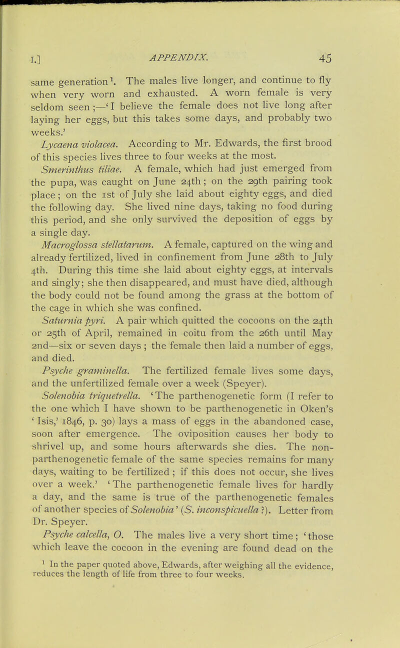 same generation \ The males live longer, and continue to fly- when very worn and exhausted. A worn female is very seldom seen ;—' I beheve the female does not live long after laying her eggs, but this takes some days, and probably two weeks.' Lycaena violacea. According to Mr. Edwards, the first brood of this species lives three to four weeks at the most. Smerinthvts tiliae. A female, which had just emerged from the pupa, was caught on June 24th ; on the 29th pairing took place; on the ist of July she laid about eighty eggs, and died the following day. She lived nine days, taking no food during this period, and she only survived the deposition of eggs by a single day. Macroglossa stellatarum. A female, captured on the wing and already fertilized, lived in confinement from June 28th to July 4th. During this time she laid about eighty eggs, at intervals and singly; she then disappeared, and must have died, although the body could not be found among the grass at the bottom of the cage in which she was confined. Saturnia pyri. A pair which quitted the cocoons on the 24th or 25th of April, remained in coitu from the 26th until May 2nd—six or seven days ; the female then laid a number of eggs, and died. Psyche gramimlla. The fertilized female lives some days, and the unfertilized female over a week (Speyer). Solenohia triquetrella. 'The parthenogenetic form (I refer to the one which I have shown to be parthenogenetic in Oken's ' Isis,' 1846, p. 30) lays a mass of eggs in the abandoned case, soon after emergence. The oviposition causes her body to shrivel up, and some hours afterwards she dies. The non- parthenogenetic female of the same species remains for many days, waiting to be fertilized ; if this does not occur, she lives over a week.' ' The parthenogenetic female lives for hardly a day, and the same is true of the parthenogenetic females of another species of Solenobia' (S. inconspicuella ?). Letter from Dr. Speyer. Psyche calcella, O. The males live a very short time ; ' those which leave the cocoon in the evening are found dead on the ^ In the paper quoted above, Edwards, after weighing all the evidence, reduces the length of life from three to four weeks.