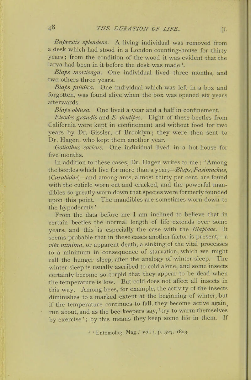 Buprestis splendens. A living individual was removed from a desk which had stood in a London counting-house for thirty years; from the condition of the wood it was evident that the larva had been in it before the desk was made \ Blaps mortisaga. One individual lived three months, and two others three years. Blaps faiidica. One individual which was left in a box and forgotten, was found alive when the box was opened six years afterwards. Blaps obtusa. One lived a year and a half in confinement. Eleodes grandis and E. dentipes. Eight of these beetles from California were kept in confinement and without food for two years by Dr. Gissler, of Brooklyn; they were then sent to Dr. Hagen, who kept them another year. Goliathus cacicus. One individual lived in a hot-house for five months. In addition to these cases. Dr. Hagen writes to me : 'Among the beetles which live for more than a year,—Blaps, Pasitnachus, (Carabidae)—and among ants, almost thirty per cent, are found with the cuticle worn out and cracked, and the powerful man- dibles so greatly worn down that species were formerly founded upon this point. The mandibles are sometimes worn down to the hypodermis.' From the data before me I am inclined to beheve that in certain beetles the normal length of life extends over some years, and this is especially the case with the Blapidae. It seems probable that in these cases another factor is present,—a vita minima, or apparent death, a sinking of the vital processes to a minimum in consequence of starvation, which we might call the hunger sleep, after the analogy of winter sleep. The winter sleep is usually ascribed to cold alone, and some insects certainly become so torpid that they appear to be dead when the temperature is low. But cold does not alfect all insects in this way. Among bees, for example, the activity of the insects diminishes to a marked extent at the beginning of winter, but if the temperature continues to fall, they become active again, run about, and as the bee-keepers say,' try to warm themselves by exercise'; by this means they keep some life in them. If