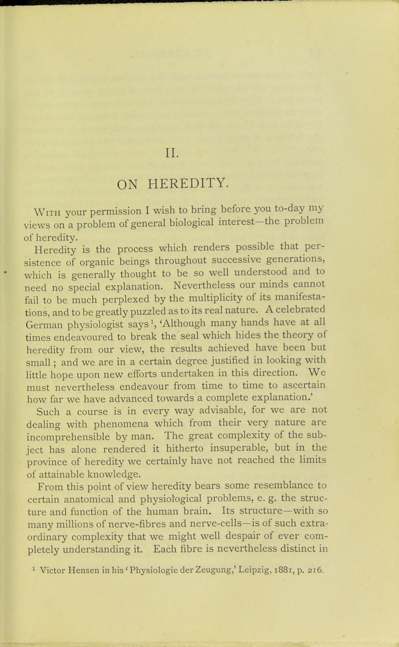 ON HEREDITY. With your permission I wish to bring before you to-day my views on a problem of general biological interest-the problem of heredity. Heredity is the process which renders possible that per- sistence of organic beings throughout successive generations, which is generally thought to be so well understood and to need no special explanation. Nevertheless our minds cannot fail to be much perplexed by the multiplicity of its manifesta- tions, and to be greatly puzzled as to its real nature. A celebrated German physiologist says', 'Although many hands have at all times endeavoured to break the seal which hides the theory of heredity from our view, the results achieved have been but small; and we are in a certain degree justified in looking with little hope upon new efforts undertaken in this direction. We must nevertheless endeavour from time to time to ascertain how far we have advanced towards a complete explanation.' Such a course is in every way advisable, for we are not dealing with phenomena which from their very nature are incomprehensible by man. The great complexity of the sub- ject has alone rendered it hitherto insuperable, but in the province of heredity we certainly have not reached the limits of attainable knowledge. From this point of view heredity bears some resemblance to certain anatomical and physiological problems, e. g. the struc- ture and function of the human brain. Its structure—with so many millions of nerve-fibres and nerve-cells—is of such extra- ordinary complexity that we might well despair of ever com- pletely understanding it. Each fibre is nevertheless distinct in