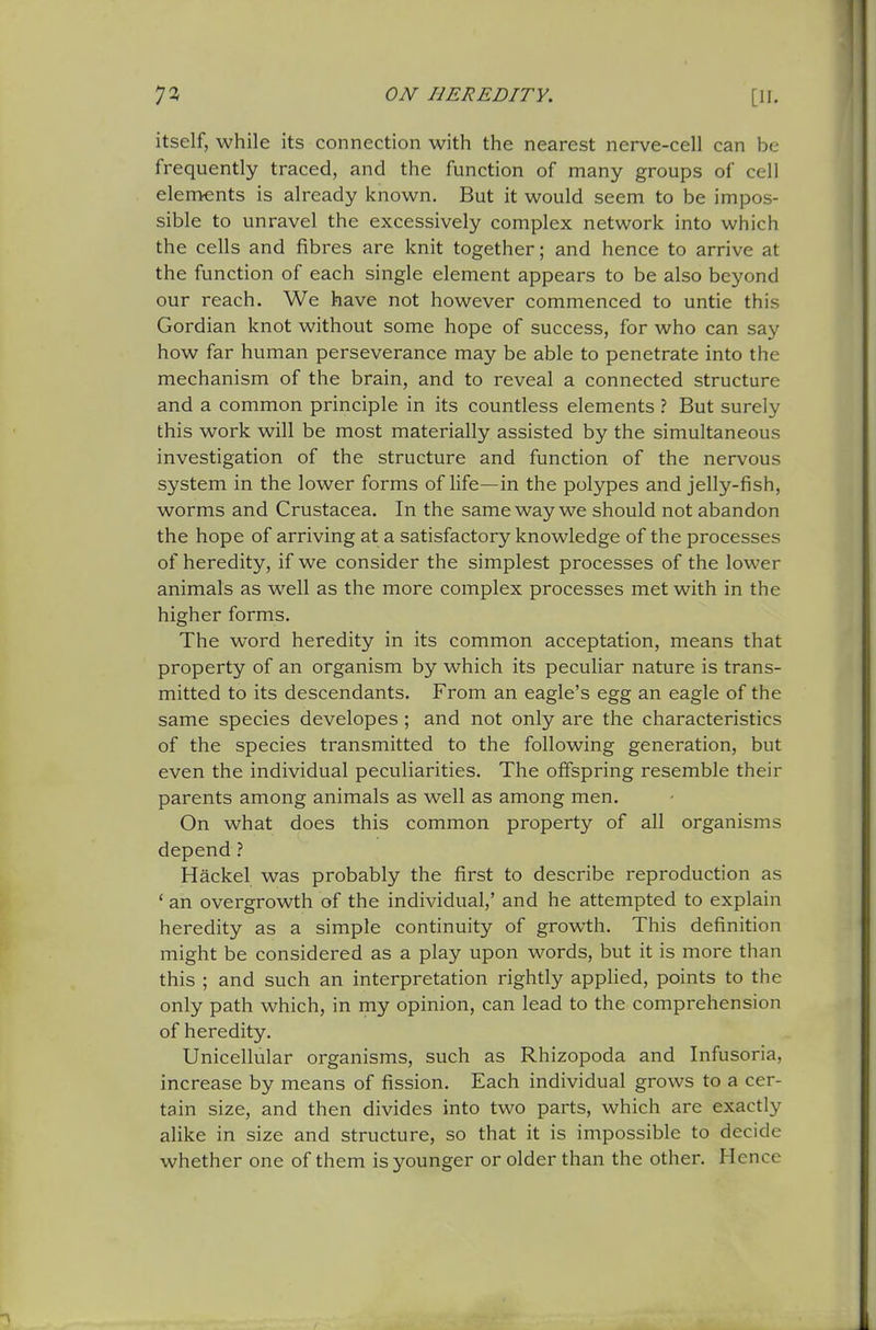 itself, while its connection with the nearest nerve-cell can be frequently traced, and the function of many groups of cell elements is already known. But it would seem to be impos- sible to unravel the excessively complex network into which the cells and fibres are knit together; and hence to arrive at the function of each single element appears to be also beyond our reach. We have not however commenced to untie this Gordian knot without some hope of success, for who can say how far human perseverance may be able to penetrate into the mechanism of the brain, and to reveal a connected structure and a common principle in its countless elements ? But surely this work will be most materially assisted by the simultaneous investigation of the structure and function of the nervous system in the lower forms of life—in the polypes and jelly-fish, worms and Crustacea. In the same way we should not abandon the hope of arriving at a satisfactory knowledge of the processes of heredity, if we consider the simplest processes of the lower animals as well as the more complex processes met with in the higher forms. The word heredity in its common acceptation, means that property of an organism by which its peculiar nature is trans- mitted to its descendants. From an eagle's egg an eagle of the same species developes ; and not only are the characteristics of the species transmitted to the following generation, but even the individual peculiarities. The offspring resemble their parents among animals as well as among men. On what does this common property of all organisms depend ? Hackel was probably the first to describe reproduction as ' an overgrowth of the individual,' and he attempted to explain heredity as a simple continuity of growth. This definition might be considered as a play upon words, but it is more than this ; and such an interpretation rightly applied, points to the only path which, in my opinion, can lead to the comprehension of heredity. Unicellular organisms, such as Rhizopoda and Infusoria, increase by means of fission. Each individual grows to a cer- tain size, and then divides into two parts, which are exactly alike in size and structure, so that it is impossible to decide whether one of them is younger or older than the other. Hence