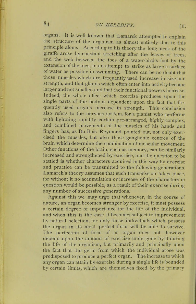 organs. It is well known that Lamarck attempted to explain the structure of the organism as almost entirely due to this principle alone. According to his theory the long neck of the giraffe arose by constant stretching after the leaves of trees, and the web between the toes of a water-bird's foot by the extension of the toes, in an attempt to strike as large a surface of water as possible in swimming. There can be no doubt that those muscles which are frequently used increase in size and strength, and that glands which often enter into activity become larger and not smaller, and that their functional powers increase. Indeed, the whole effect which exercise produces upon the single parts of the body is dependent upon the fact that fre- quently used organs increase in strength. This conclusion also refers to the nervous system, for a pianist who performs with lightning rapidity certain pre-arranged, highly complex, and combined movements of the muscles of his hands and fingers has, as Du Bois Reymond pointed out, not only exer- cised the muscles, but also those ganglionic centres of the brain which determine the combination of muscular movement. Other functions of the brain, such as memory, can be similarlj' increased and strengthened by exercise, and the question to be settled is whether characters acquired in this way by exercise and practice can be transmitted to the following generations. Lamarck's theory assumes that such transmission takes place, for without it no accumulation or increase of the characters in question would be possible, as a result of their exercise during any number of successive generations. Against this we may urge that whenever, in the course of nature, an organ becomes stronger by exercise, it must possess a certain degree of importance for the life of the individual, and when this is the case it becomes subject to improvement by natural selection, for only those individuals which possess the organ in its most perfect form will be able to survive. The perfection of form of an organ does not however depend upon the amount of exercise undergone by it during the life of the organism, but primarily and principally upon the fact that the germ from which the individual arose was predisposed to produce a perfect organ. The increase to which any organ can attain by exercise during a single life is bounded by certain limits, which are themselves fixed by the primarj'