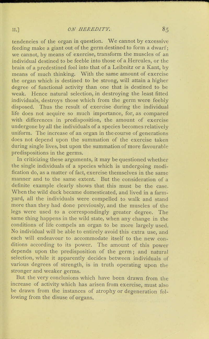 tendencies of the organ in question. We cannot by excessive feeding make a giant out of the germ destined to form a dwarf; we cannot, by means of exercise, transform the muscles of an individual destined to be feeble into those of a Hercules, or the brain of a predestined fool into that of a Leibnitz or a Kant, by means of much thinking. With the same amount of exercise the organ which is destined to be strong, will attain a higher degree of functional activity than one that is destined to be weak. Hence natural selection, in destroying the least fitted individuals, destroys those which from the germ were feebly disposed. Thus the result of exercise during the individual life does not acquire so much importance, for, as compared with differences in predisposition, the amount of exercise undergone by all the individuals of a species becomes relatively uniform. The increase of an organ in the course of generations does not depend upon the summation of the exercise taken during single lives, but upon the summation of more favourable predispositions in the germs. In criticizing these arguments, it may be questioned whether the single individuals of a species which is undergoing modi- fication do, as a matter of fact, exercise themselves in the same manner and to the same extent. But the consideration of a definite example clearly shows that this must be the case. When the wild duck became domesticated, and lived in a farm- yard, all the individuals were compelled to walk and stand more than they had done previously, and the muscles of the legs were used to a correspondingly greater degree. The same thing happens in the wild state, when any change in the conditions of life compels an organ to be more largel}'' used. No individual will be able to entirely avoid this extra use, and each will endeavour to accommodate itself to the new con- ditions according to its power. The amount of this power depends upon the predisposition of the germ; and natural selection, while it apparently decides between individuals of various degrees of strength, is in truth operating upon the stronger and weaker germs. But the very conclusions which have been drawn from the increase of activity which has arisen from exercise, must also be drawn from the instances of atrophy or degeneration fol- lowing from the disuse of organs.