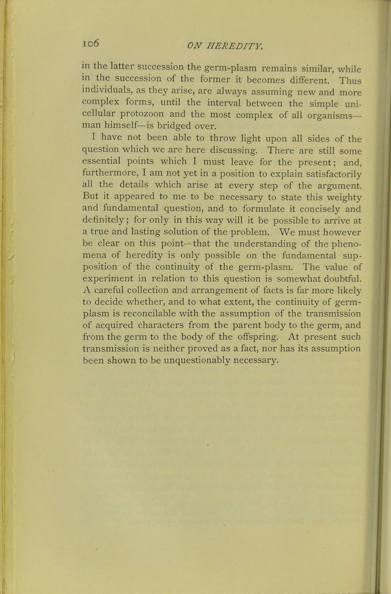 io6 in the latter succession the germ-plasm remains similar, while in the succession of the former it becomes different. Thus individuals, as they arise, are always assuming new and more complex forms, until the interval between the simple uni- cellular protozoon and the most complex of all organisms- man himself—is bridged over. I have not been able to throw light upon all sides of the question which we are here discussing. There are still some essential points which I must leave for the present; and, furthermore, I am not yet in a position to explain satisfactorily all the details which arise at every step of the argument. But it appeared to me to be necessary to state this weighty and fundamental question, and to formulate it concisely and definitely; for only in this way will it be possible to arrive at a true and lasting solution of the problem. We must however be clear on this point—that the understanding of the pheno- mena of heredity is only possible on the fundamental sup- position of the continuity of the germ-plasm. The value of experiment in relation to this question is somewhat doubtful. A careful collection and arrangement of facts is far more likel}'- to decide whether, and to what extent, the continuity of germ- plasm is reconcilable with the assumption of the transmission of acquired characters from the parent body to the germ, and from the germ to the body of the offspring. At present such transmission is neither proved as a fact, nor has its assumption been shown to be unquestionably necessary.