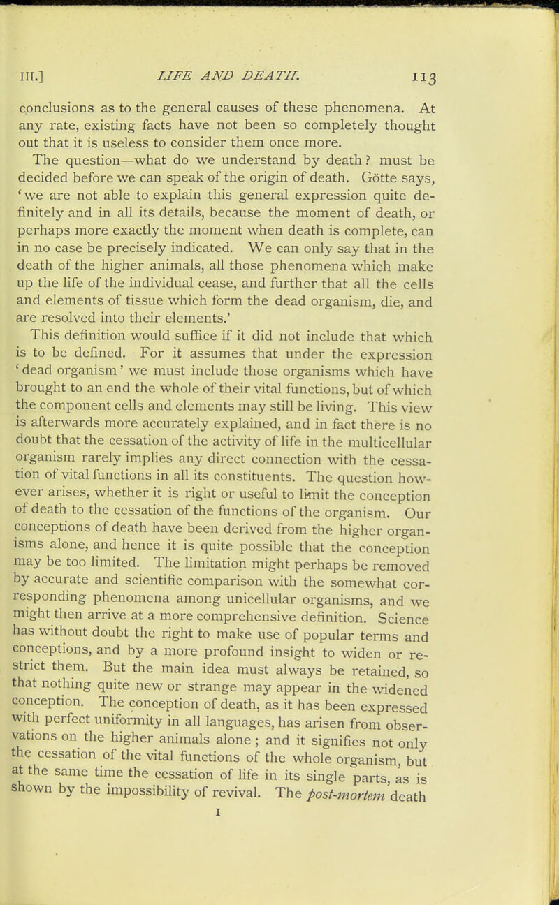 conclusions as to the general causes of these phenomena. At any rate, existing facts have not been so completely thought out that it is useless to consider them once more. The question—what do we understand by death ? must be decided before we can speak of the origin of death. Gotte says, ' we are not able to explain this general expression quite de- finitely and in all its details, because the moment of death, or perhaps more exactly the moment when death is complete, can in no case be precisely indicated. We can only say that in the death of the higher animals, all those phenomena which make up the hfe of the individual cease, and further that all the cells and elements of tissue which form the dead organism, die, and are resolved into their elements.' This definition would sufhce if it did not include that which is to be defined. For it assumes that under the expression ' dead organism' we must include those organisms which have brought to an end the whole of their vital functions, but of which the component cells and elements may still be living. This view is afterwards more accurately explained, and in fact there is no doubt that the cessation of the activity of life in the multicellular organism rarely impUes any direct connection with the cessa- tion of vital functions in all its constituents. The question how- ever arises, whether it is right or useful to limit the conception of death to the cessation of the functions of the organism. Our conceptions of death have been derived from the higher organ- isms alone, and hence it is quite possible that the conception may be too limited. The limitation might perhaps be removed by accurate and scientific comparison with the somewhat cor- responding phenomena among unicellular organisms, and we might then arrive at a more comprehensive definition. Science has without doubt the right to make use of popular terms and conceptions, and by a more profound insight to widen or re- strict them. But the main idea must always be retained, so that nothing quite new or strange may appear in the widened conception. The conception of death, as it has been expressed with perfect uniformity in all languages, has arisen from obser- vations on the higher animals alone ; and it signifies not only the cessation of the vital functions of the whole organism, but at the same time the cessation of life in its single parts, as is shown by the impossibiUty of revival. The post-mortem A^2A\i