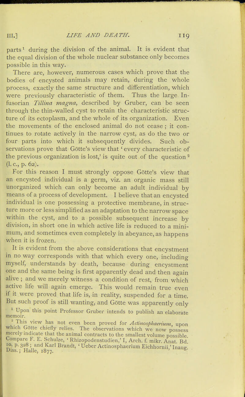 parts ^ during the division of the animal. It is evident that the equal division of the whole nuclear substance only becomes possible in this way. There are, however, numerous cases which prove that the bodies of encysted animals may retain, during the whole process, exactly the same structure and differentiation, which were previously characteristic of them. Thus the large In- fusorian Tillina magna, described by Gruber, can be seen through the thin-walled cyst to retain the characteristic struc- ture of its ectoplasm, and the whole of its organization. Even the movements of the enclosed animal do not cease ; it con- tinues to rotate actively in the narrow cyst, as do the two or four parts into which it subsequently divides. Such ob- servations prove that Gotte's view that ' every characteristic of the previous organization is lost,' is quite out of the question ^ (1. c, p. 62). For this reason I must strongly oppose Gotte's view that an encysted individual is a germ, viz. an organic mass still unorganized which can only become an adult individual by means of a process of development. I believe that an encysted individual is one possessing a protective membrane, in struc- ture more or less simpHfied as an adaptation to the narrow space within the cyst, and to a possible subsequent increase by division, in short one in which active life is reduced to a mini- mum, and sometimes even completely in abeyance, as happens when it is frozen. : It is evident from the above considerations that encystment in no way corresponds with that which every one, including myself, understands by death, because during encystment one and the same being is first apparently dead and then again alive ; and we merely witness a condition of rest, from which active life will again emerge. This would remain true even if it were proved that life is, in reality, suspended for a time. But such proof is still wanting, and Gotte was apparently only ^ Upon this point Professor Gruber intends to publish an elaborate memoir. ^ This view has not even been proved for Adinosphaerium upon which Gotte chiefly relies. The observations which we now possess merely indicate that the animal contracts to the smallest volume possible Compare F. E. Schulze, ' Rhizopodenstudien,' I, Arch. f. mikr Anat Bd' 10, p. 328 ; and Karl Brandt, ' Ueber Actinosphaerium Eichhornii' Inaue Diss.; Halle, 1877. '