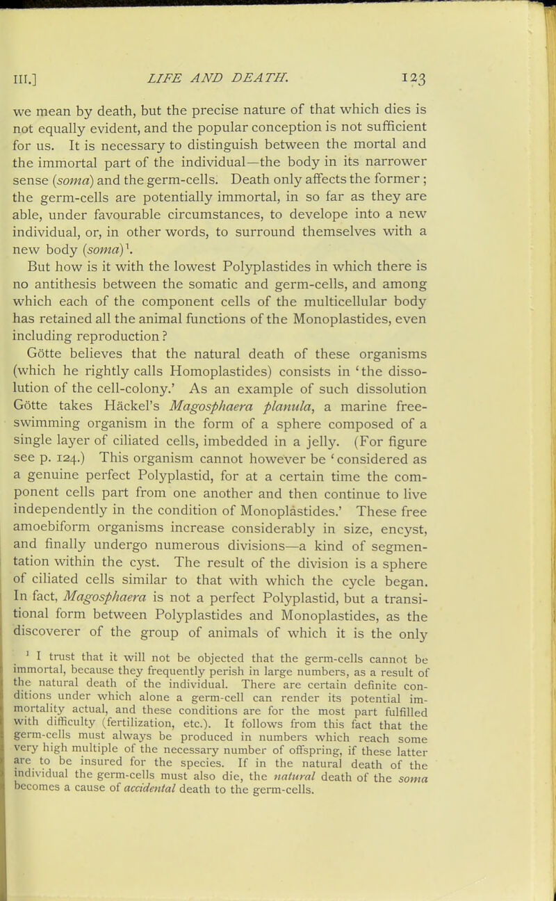 we mean by death, but the precise nature of that which dies is not equally evident, and the popular conception is not sufficient for us. It is necessary to distinguish between the mortal and the immortal part of the individual—the body in its narrower sense {soma) and the germ-cells. Death only affects the former; the germ-cells are potentially immortal, in so far as they are able, under favourable circumstances, to develope into a new individual, or, in other words, to surround themselves with a new body [somay. But how is it with the lowest Pol3^1astides in which there is no antithesis between the somatic and germ-cells, and among which each of the component cells of the multicellular body has retained all the animal functions of the Monoplastides, even including reproduction ? Gotte believes that the natural death of these organisms (which he rightly calls Homoplastides) consists in 'the disso- lution of the cell-colony.' As an example of such dissolution Gotte takes Hackel's Magosphaera planula, a marine free- swimming organism in the form of a sphere composed of a single layer of ciliated cells, imbedded in a jelly. (For figure see p. 124.) This organism cannot however be ' considered as a genuine perfect Polyplastid, for at a certain time the com- ponent cells part from one another and then continue to live independently in the condition of Monoplastides.' These free amoebiform organisms increase considerably in size, encyst, and finally undergo numerous divisions—a kind of segmen- tation within the cyst. The result of the division is a sphere of ciliated cells similar to that with which the cycle began. In fact, Magosphaera is not a perfect Polyplastid, but a transi- tional form between Polyplastides and Monoplastides, as the discoverer of the group of animals of which it is the only ^ I trust that it will not be objected that the germ-cells cannot be immortal, because they frequently perish in large numbers, as a result of the natural death of the individual. There are certain definite con- ditions under which alone a germ-cell can render its potential im- mortality actual, and these conditions are for the most part fulfilled with difficulty (fertilization, etc.). It follows from this fact that the germ-cells must always be produced in numbers which reach some very high multiple of the necessary number of offspring, if these latter are to be insured for the species. If in the natural death of the individual the germ-cells must also die, the natural death of the soma becomes a cause of accidental death to the germ-cells.