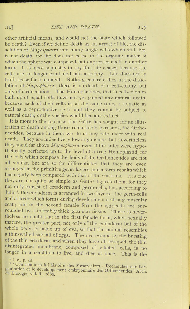 other artificial means, and would not the state which followed be death ? Even if we define death as an arrest of life, the dis- solution of Magosphaera into many single cells which still live, is not death, for life does not cease in the organic matter of which the sphere was composed, but expresses itself in another form. It is mere sophistry to say that fife ceases because the cells are no longer combined into a colojiy. Life does not in truth cease for a moment. Nothing concrete dies in the disso- lution of Magosphaera ; there is no death of a cell-colony, but only of a conception. The Homoplastides, that is cell-colonies built up of equal cells, have not yet gained any natural death, because each of their cells is, at the same time, a somatic as well as a reproductive cell: and they cannot be subject to natural death, or the species would become extinct. It is more to the purpose that Gotte has sought for an illus- tration of death among those remarkable parasites, the Ortho- nectides, because in them we do at any rate meet with real death. They are indeed very low organisms ; but nevertheless they stand far above Magosphaera^ even if the latter were hypo- thetically perfected up to the level of a true Homoplastid, for the cells which compose the body of the Orthonectides are not all similar, but are so far differentiated that they are even arranged in the primitive germ-layers, and a form results which has rightly been compared with that of the Gastrula. It is true they are not quite so simple as Gotte ^ figures them, for they not only consist of ectoderm and germ-cells, but, according to Julin 2, the endoderm is arranged in two layers—the germ-cells and a layer which forms during development a strong muscular coat; and in the second female form the egg-cells are sur- rounded by a tolerably thick granular tissue. There is never- theless no doubt that in the first female form, when sexually mature, the greater part, not only of the endoderm but of the whole body, is made up of ova, so that the animal resembles a thin-walled sac full of eggs. The ova escape by the bursting of the thin ectoderm, and when they have all escaped, the thin disintegrated membrane, composed of ciHated cells, is no longer in a condition to live, and dies at once. This is the ^ 1. c, p. 42. ' Contributions a I'histoire des Mesozoaires. Recherches sur I'or- ganisation et le developpement embryonnaire des Orthonectides,' Arch de Biologie, vol. ni. 1882.