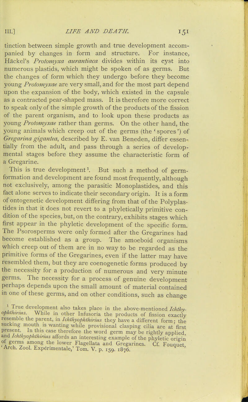 tinction between simple growth and true development accom- panied by changes in form and structure. For instance, Hackel's Protomyxa aurantiaca divides within its cyst into numerous plastids, which might be spoken of as germs. But the changes of form which they undergo before they become young Protomyxae are very small, and for the most part depend upon the expansion of the body, which existed in the capsule as a contracted pear-shaped mass. It is therefore more correct to speak only of the simple growth of the products of the fission of the parent organism, and to look upon these products as young Protomyxae rather than germs. On the other hand, the young animals which creep out of the germs (the ' spores') of Gregarina gigantea, described by E. van Beneden, differ essen- tially from the adult, and pass through a series of develop- mental stages before they assume the characteristic form of a Gregarine. This is true development \ But such a method of germ- formation and development are found most frequently, although not exclusively, among the parasitic Monoplastides, and this fact alone serves to indicate their secondary origin. It is a form of ontogenetic development differing from that of the Polyplas- tides in that it does not revert to a phyletically primitive con- dition of the species, but, on the contrary, exhibits stages which first appear in the phyletic development of the specific form. The Psorosperms were only formed after the Gregarines had become estabHshed as a group. The amoeboid organisms which creep out of them are in no way to be regarded as the primitive forms of the Gregarines, even if the latter may have resembled them, but they are coenogenetic forms produced by the necessity for a production of numerous and very minute germs. The necessity for a process of genuine development perhaps depends upon the small amount of material contained in one of these germs, and on other conditions, such as change 1 True development also takes place in the above-mentioned Ichthy- ophthinus. While in other Infusoria the products of fission exactly resemble the parent, in Ichthyophthinus they have a different form; the suckmg mouth is wanting w^hile provisional clasping cilia are at'first present In this case therefore the word germ may be rightly applied and Ichthyophthinus affords an interesting example of the phyletic origin of germs among the lower Flagellata and Gregarines. Cf. Fouquet Arch. Zool. Experimentale,' Tom. V. p. 159. 1876. '
