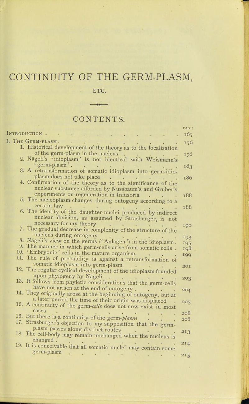 ETC. CONTENTS. PAGE Introduction 167 I. The Germ-plasm 1^6 1. Historical development of the theory as to the localization of the germ-plasm in the nucleus 176 2. NageH's 'idioplasm' is not identical with Weismann's ' germ-plasm' 183 3. A retransformation of somatic idioplasm into germ-idio- plasm does not take place 186 4. Confirmation of the theory as to the significance of the nuclear substance afforded by Nussbaum's and Gruber's experiments on regeneration in Infusoria . . .188 5. The nucleoplasm changes during ontogeny according to a certain law ......... i88 6. The identity of the daughter-nuclei produced by indirect nuclear division, as assumed by Strasburger, is not necessary for my theory igo 7. The gradual decrease in complexity of the structure of the nucleus during ontogeny igg 8. Nageli's view on the germs (' Anlagen') in the idioplasm '. 195 9. The manner in which germ-cells arise from somatic cells . 198 10. ' Embryonic ' cells in the mature organism . . .199 11. The rule of probability is against a retransformation of somatic idioplasm into germ-plasm .... 201 12. The regular cyclical development of the idioplasm founded upon phylogeny by Nageli 203 13. It follows from phyletic considerations that the germ-cells have not arisen at the end of ontogeny .... 204 14. They originally arose at the beginning of ontogeny, but at A ^ ^^^-^^ period the time of their origin was displaced . 205 15. A continuity of the germ-cells does not now exist in most cases 208 16. But there is a continuity of the germ-plasm '. '. . 208 17. Strasburger's objection to my supposition that the germ- 213 plasm passes along distinct routes 18. The cell-body may remain unchanged when the nucleus is changed ...... 19. It is conceivable that all somatic'nuclei may contain'some ^^^ germ-plasm