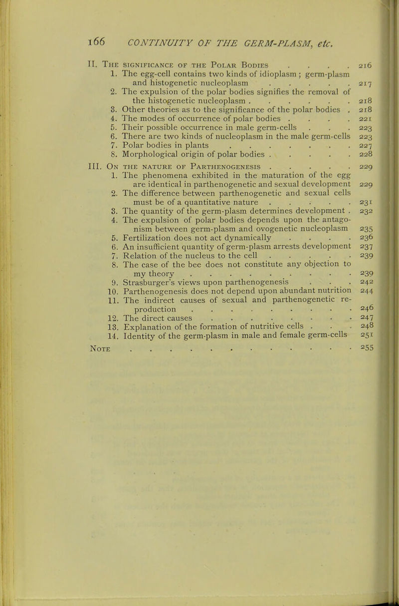 II. The significance of the Polar Bodies .... 216 1. The egg-cell contains two kinds of idioplasm ; germ-plasm and histogenetic nucleoplasm . . . . .217 2. The expulsion of the polar bodies signifies the removal of the histogenetic nucleoplasm ...... 218 8. Other theories as to the significance of the polar bodies . 218 4. The modes of occurrence of polar bodies . . . .221 5. Their possible occurrence in male germ-cells . . . 223 6. There are two kinds of nucleoplasm in the male germ-cells 223 7. Polar bodies in plants ....... 227 8. Morphological origin of polar bodies ..... 228 III. On the nature of Parthenogenesis ..... 229 1. The phenomena exhibited in the maturation of the egg are identical in parthenogenetic and sexual development 229 2. The difference between parthenogenetic and sexual cells must be of a quantitative nature . . . . .231 3. The quantity of the germ-plasm determines development . 232 4. The expulsion of polar bodies depends upon the antago- nism between germ-plasm and ovogenetic nucleoplasm 235 5. Fertilization does not act dynamically .... 236 6. An insufficient quantity of germ-plasm arrests development 237 7. Relation of the nucleus to the cell ..... 239 8. The case of the bee does not constitute any objection to my theory • • • 239 9. Strasburger's views upon parthenogenesis . . . 242 10. Parthenogenesis does not depend upon abundant nutrition 244 11. The indirect causes of sexual and parthenogenetic re- production 246 12. The direct causes 247 13. Explanation of the formation of nutritive cells . . 248 14. Identity of the germ-plasm in male and female germ-cells 251 Note 255