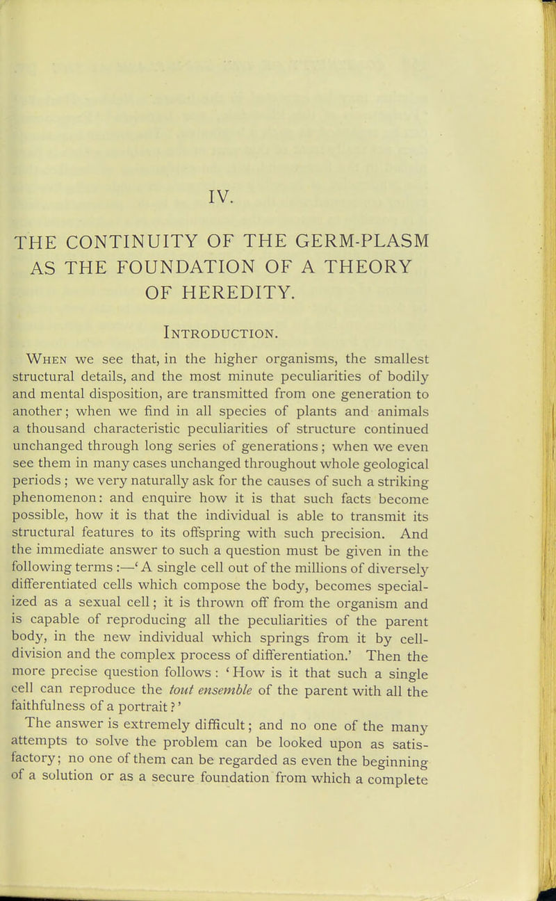 IV. THE CONTINUITY OF THE GERM-PLASM AS THE FOUNDATION OF A THEORY OF HEREDITY. Introduction. When we see that, in the higher organisms, the smallest structural details, and the most minute peculiarities of bodily and mental disposition, are transmitted from one generation to another; when we find in all species of plants and animals a thousand characteristic peculiarities of structure continued unchanged through long series of generations; when we even see them in many cases unchanged throughout whole geological periods ; we very naturally ask for the causes of such a striking phenomenon: and enquire how it is that such facts become possible, how it is that the individual is able to transmit its structural features to its offspring with such precision. And the immediate answer to such a question must be given in the following terms :—' A single cell out of the millions of diversely differentiated cells which compose the body, becomes special- ized as a sexual cell; it is thrown off from the organism and is capable of reproducing all the peculiarities of the parent body, in the new individual which springs from it by cell- division and the complex process of differentiation.' Then the more precise question follows: * How is it that such a single cell can reproduce the tout ensemble of the parent with all the faithfulness of a portrait ?' The answer is extremely difficult; and no one of the many attempts to solve the problem can be looked upon as satis- factory ; no one of them can be regarded as even the beginning of a solution or as a secure foundation from which a complete