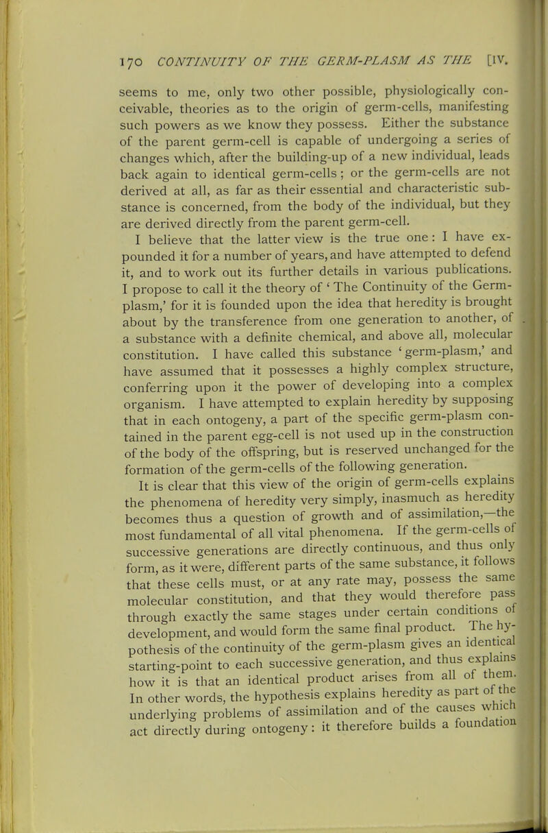 seems to me, only two other possible, physiologically con- ceivable, theories as to the origin of germ-cells, manifesting such powers as we know they possess. Either the substance of the parent germ-cell is capable of undergoing a series of changes which, after the building-up of a new individual, leads back again to identical germ-cells; or the germ-cells are not derived at all, as far as their essential and characteristic sub- stance is concerned, from the body of the individual, but they are derived directly from the parent germ-cell. I believe that the latter view is the true one: I have ex- pounded it for a number of years, and have attempted to defend it, and to work out its further details in various publications. I propose to call it the theory of ' The Continuity of the Germ- plasm,' for it is founded upon the idea that heredity is brought about by the transference from one generation to another, of a substance with a definite chemical, and above all, molecular constitution. I have called this substance 'germ-plasm,' and have assumed that it possesses a highly complex structure, conferring upon it the power of developing into a complex organism. I have attempted to explain heredity by supposing that in each ontogeny, a part of the specific germ-plasm con- tained in the parent egg-cell is not used up in the construction of the body of the offspring, but is reserved unchanged for the formation of the germ-cells of the following generation. It is clear that this view of the origin of germ-cells explains the phenomena of heredity very simply, inasmuch as heredity becomes thus a question of growth and of assimilation,—the most fundamental of all vital phenomena. If the germ-cells of successive generations are directly continuous, and thus only form, as it were, diff-erent parts of the same substance, it follows that these cells must, or at any rate may, possess the same molecular constitution, and that they would therefore pass through exactly the same stages under certain conditions ot development, and would form the same final product. The hy- pothesis of the continuity of the germ-plasm gives an identical starting-point to each successive generation, and thus explains how it is that an identical product arises from all of them. In other words, the hypothesis explains heredity as part ot the underlying problems of assimilation and of the causes which act directly during ontogeny: it therefore builds a foundation