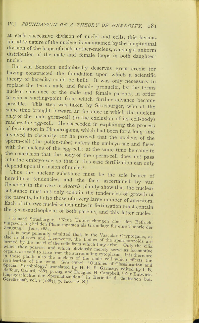 at each successive division of nuclei and cells, this herma- phrodite nature of the nucleus is maintained by the longitudinal division of the loops of each mother-nucleus, causing a uniform distribution of the male and female loops in both daughter- nuclei. But van Beneden undoubtedly deserves great credit for having constructed the foundation upon which a scientific theory of heredity could be built. It was only necessary to replace the terms male and female pronuclei, by the terms nuclear substance of the male and female parents, in order to gam a starting-point from which further advance became possible. This step was taken by Strasburger, who at the same time brought forward an instance in which the nucleus only of the male germ-cell (to the exclusion of its cell-body) reaches the egg-cell. He succeeded in explaining the process of fertilization in Phanerogams, which had been for a long time involved in obscurity, for he proved that the nucleus of the sperm-cell (the pollen-tube) enters the embryo-sac and fuses with the nucleus of the egg-cell: at the same time he came to the conclusion that the body of the sperm-cell does not pass into the embryo-sac, so that in this case fertilization can only depend upon the fusion of nuclei Thus the nuclear substance must be the sole bearer of hereditary tendencies, and the facts ascertained by van Beneden m the case Ascaris plainly show that the nuclear substance must not only contain the tendencies of growth of the parents, but also those of a very large number of ancestors. Each of the two nuclei which unite in fertihzation must contain the germ-nucleoplasm of both parents, and this latter nucleo- 1 Eduard Strasburger, ' Neue Untersuchungen tiber den Befmph alsoM'MoZ^'''^^^'^'^^^ Vascular Cryptogams as bTS: nueti o^fXTeSV;^^ ^^^^^T^ which they possess, and which obviolirmerdy se^ve as focoL?