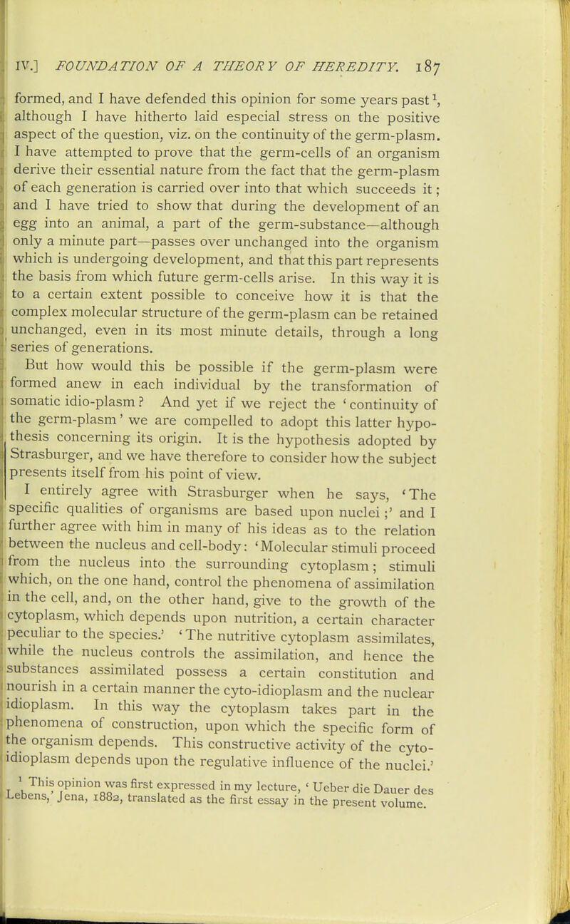 IV.] FOUNDATION OF A THEORY OF HEREDITY. 187 formed, and I have defended this opinion for some years past ^, although I have hitherto laid especial stress on the positive aspect of the question, viz. on the continuity of the germ-plasm. I have attempted to prove that the germ-cells of an organism derive their essential nature from the fact that the germ-plasm of each generation is carried over into that which succeeds it; and I have tried to show that during the development of an egg into an animal, a part of the germ-substance—although only a minute part—passes over unchanged into the organism which is undergoing development, and that this part represents the basis from which future germ-cells arise. In this way it is to a certain extent possible to conceive how it is that the complex molecular structure of the germ-plasm can be retained unchanged, even in its most minute details, through a long series of generations. But how would this be possible if the germ-plasm were formed anew in each individual by the transformation of somatic idio-plasm ? And yet if we reject the ' continuity of the germ-plasm' we are compelled to adopt this latter hypo- thesis concerning its origin. It is the hypothesis adopted by Strasburger, and we have therefore to consider how the subject presents itself from his point of view. I entirely agree with Strasburger when he says, 'The  specific qualities of organisms are based upon nuclei;' and I further agree with him in many of his ideas as to the relation between the nucleus and cell-body: 'Molecular stimuli proceed from the nucleus into the surrounding cytoplasm; stimuli which, on the one hand, control the phenomena of assimilation m the cell, and, on the other hand, give to the growth of the cytoplasm, which depends upon nutrition, a certain character peculiar to the species.' ' The nutritive cytoplasm assimilates, while the nucleus controls the assimilation, and hence the substances assimilated possess a certain constitution and nourish in a certain manner the cyto-idioplasm and the nuclear idioplasm. In this way the cytoplasm takes part in the phenomena of construction, upon which the specific form of the organism depends. This constructive activity of the cyto- idioplasm depends upon the regulative influence of the nuclei.' ^ This opinion was first expressed in my lecture, ' Ueber die Dauer des -Lebens, Jena, 1882, translated as the first essay in the present volume.