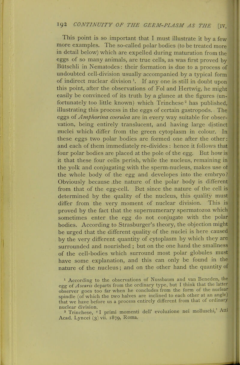 This point is so important that I must illustrate it by a few more examples. The so-called polar bodies (to be treated more in detail below) which are expelled during maturation from the eggs of so many animals, are true cells, as was first proved by Butschli in Nematodes: their formation is due to a process of undoubted cell-division usually accompanied by a typical form of indirect nuclear division ^. If any one is still in doubt upon this point, after the observations of Fol and Hertwig, he might easily be convinced of its truth by a glance at the figures (un- fortunately too little known) which Trinchese^ has published, illustrating this process in the eggs of certain gastropods. The eggs oi Amphorina coerulea are in every way suitable for obser- vation, being entirely translucent, and having large distinct nuclei which differ from the green cytoplasm in colour. In these eggs two polar bodies are formed one after the other: and each of them immediately re-divides : hence it follows that four polar bodies are placed at the pole of the egg. But how is it that these four cells perish, while the nucleus, remaining in the yolk and conjugating with the sperm-nucleus, makes use of the whole body of the egg and developes into the embryo ? Obviously because the nature of the polar body is different from that of the egg-cell. But since the nature of the cell is determined by the quality of the nucleus, this quality must differ from the very moment of nuclear division. This is proved by the fact that the supernumerary spermatozoa which sometimes enter the egg do not conjugate with the polar bodies. According to Strasburger's theory, the objection might be urged that the different quality of the nuclei is here caused by the very different quantity of cytoplasm by which they are surrounded and nourished ; but on the one hand the smallness of the cell-bodies which surround most polar globules must have some explanation, and this can only be found in the nature of the nucleus; and on the other hand the quantity of ^ According to the observations of Nussbaum and van Beneden, the egg ofAscaris departs from the ordinary type, but I think that the latter observer goes too far v^'hen he concludes from the form of the nuclear spindle (of which the two halves are inclined to each other at an angle) that we have before us a process entirely different from that of ordinary nuclear division. • > a • ^ Trinchese, ' I primi momenti dell' evoluzione nei molluschi, Atti Acad. Lyncei (3) vii. 1879, Roma.