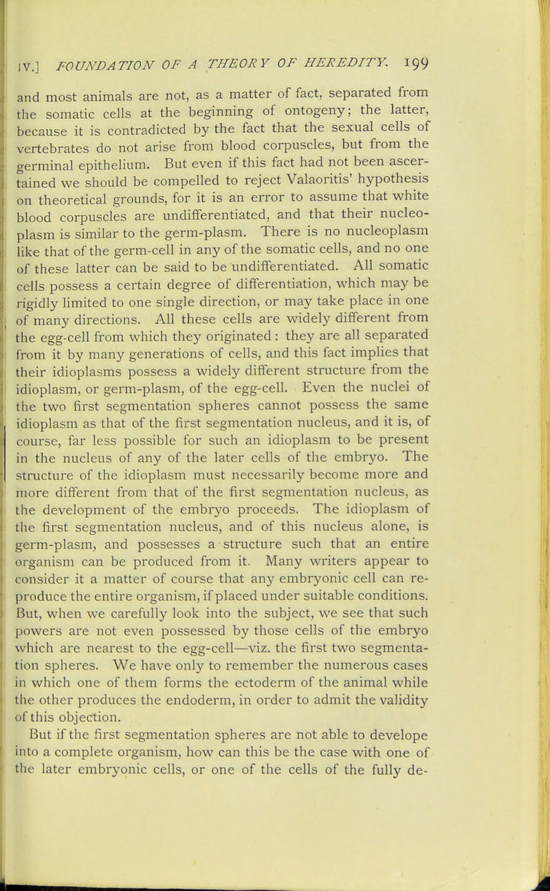 and most animals are not, as a matter of fact, separated from the somatic cells at the beginning of ontogeny; the latter, because it is contradicted by the fact that the sexual cells of vertebrates do not arise from blood corpuscles, but from the germinal epithelium. But even if this fact had not been ascer- tained we should be compelled to reject Valaoritis' hypothesis on theoretical grounds, for it is an error to assume that white blood corpuscles are undifferentiated, and that their nucleo- plasm is similar to the germ-plasm. There is no nucleoplasm like that of the germ-cell in any of the somatic cells, and no one of these latter can be said to be undifferentiated. All somatic cells possess a certain degree of differentiation, which may be rigidly limited to one single direction, or may take place in one of many directions. All these cells are widely different from the egg-cell from which they originated : they are all separated from it by many generations of cells, and this fact implies that their idioplasms possess a widely different structure from the idioplasm, or germ-plasm, of the egg-cell. Even the nuclei of the two first segmentation spheres cannot possess the same idioplasm as that of the first segmentation nucleus, and it is, of course, far less possible for such an idioplasm to be present in the nucleus of any of the later cells of the embryo. The structure of the idioplasm must necessarily become more and more diiferent from that of the first segmentation nucleus, as the development of the embryo proceeds. The idioplasm of the first segmentation nucleus, and of this nucleus alone, is germ-plasm, and possesses a structure such that an entire organism can be produced from it. Many writers appear to consider it a matter of course that any embryonic cell can re- produce the entire organism, if placed under suitable conditions. But, when we carefully look into the subject, we see that such powers are not even possessed by those cells of the embryo which are nearest to the egg-cell—viz. the first two segmenta- tion spheres. We have only to remember the numerous cases in which one of them forms the ectoderm of the animal while the other produces the endoderm, in order to admit the validity of this objection. But if the first segmentation spheres are not able to develope into a complete organism, how can this be the case with one of the later embryonic cells, or one of the cells of the fully de-