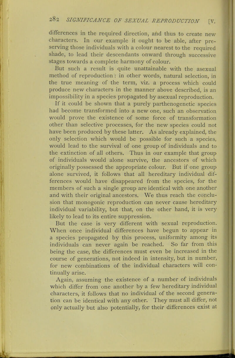 differences in the required direction, and thus to create new characters. In our example it ought to be able, after pre- serving those individuals with a colour nearest to the required shade, to lead their descendants onward through successive stages towards a complete harmony of colour. But such a result is quite unattainable with the asexual method of reproduction : in other words, natural selection, in the true meaning of the term, viz, a process which could produce new characters in the manner above described, is an impossibihty in a species propagated by asexual reproduction. If it could be shown that a purely parthenogenetic species had become transformed into a new one, such an observation would prove the existence of some force of transformation other than selective processes, for the new species could not have been produced by these latter. As already explained, the only selection which would be possible for such a species, would lead to the survival of one group of individuals and to the extinction of all others. Thus in our example that group of individuals would alone survive, the ancestors of which originally possessed the appropriate colour. But if one group alone survived, it follows that all hereditary individual dif- ferences would have disappeared from the species, for the members of such a single group are identical with one another and with their original ancestors. We thus reach the conclu- sion that monogenic reproduction can never cause hereditary individual variability, but that, on the other hand, it is ver}'' likely to lead to its entire suppression. But the case is very different with sexual reproduction. When once individual differences have begun to appear in a species propagated by this process, uniformity among its individuals can never again be reached. So far from this being the case, the differences must even be increased in the course of generations, not indeed in intensity, but in number, for new combinations of the individual characters will con- tinually arise. Again, assuming the existence of a number of individuals which differ from one another by a few hereditary individual characters, it follows that no individual of the second genera- tion can be identical with any other. They must all differ, not only actually but also potentially, for their differences exist at