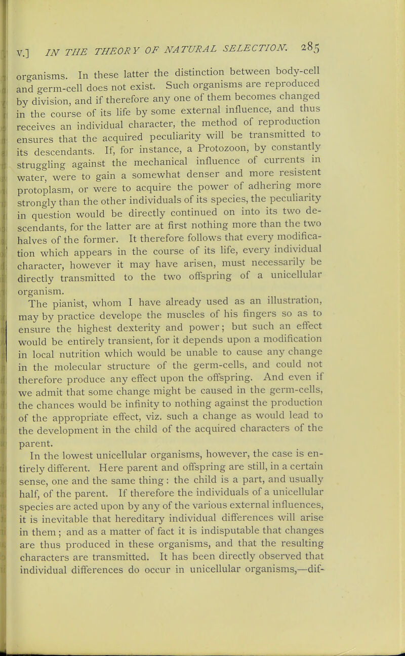 oro-anisms. In these latter the distinction between body-cell and germ-cell does not exist. Such organisms are reproduced by division, and if therefore any one of them becomes changed in the course of its life by some external influence, and thus receives an individual character, the method of reproduction ensures that the acquired peculiarity will be transmitted to its descendants. If, for instance, a Protozoon, by constantly struggUng against the mechanical influence of currents in watei^ were to gain a somewhat denser and more resistent protoplasm, or were to acquire the power of adhering more strongly than the other individuals of its species, the pecuHarity in question would be directly continued on into its two de- scendants, for the latter are at first nothing more than the two halves of the former. It therefore follows that every modifica- tion which appears in the course of its life, every individual character, however it may have arisen, must necessarily be directly transmitted to the two offspring of a unicellular organism. The pianist, whom I have already used as an illustration, may by practice develope the muscles of his fingers so as to ensure the highest dexterity and power; but such an effect would be entirely transient, for it depends upon a modification in local nutrition which would be unable to cause any change in the molecular structure of the germ-cells, and could not therefore produce any effect upon the offspring. And even if we admit that some change might be caused in the germ-cells, the chances would be infinity to nothing against the production of the appropriate effect, viz. such a change as would lead to the development in the child of the acquired characters of the parent. In the lowest unicellular organisms, however, the case is en- tirely different. Here parent and offspring are still, in a certain sense, one and the same thing: the child is a part, and usually half, of the parent. If therefore the individuals of a unicellular species are acted upon by any of the various external influences, it is inevitable that hereditary individual differences will arise in them; and as a matter of fact it is indisputable that changes are thus produced in these organisms, and that the resulting characters are transmitted. It has been directly observed that individual differences do occur in unicellular organisms,—dif-