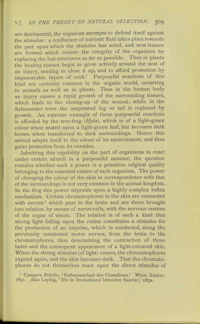are detrimental, the organism attempts to defend itself against the stimulus : a confluence of nutrient fluid takes place towards the part upon which the stimulus has acted, and new tissues are formed which restore the integrity of the organism by replacing the lost structures as far as possible. Thus in plants the healthy tissues begin to grow actively around the seat of an injury, tending to close it up, and to afford protection by impenetrable layers of cork.' Purposeful reactions of this kind are certainly common in the organic world, occurring in animals as well as in plants. Thus in the human body an injury causes a rapid growth of the surrounding tissues, which leads to the closing-up of the wound; while in the Salamander even the amputated leg or tail is replaced by growth. An extreme example of these purposeful reactions is afforded by the tree-frog {Hyla\ which is of a light-green colour when seated upon a light-green leaf, but becomes dark brown when transferred to dark surroundings. Hence this animal adapts itself to the colour of its environment, and thus gains protection from its enemies. Admitting this capabihty on the part of organisms to react under certain stimuli in a purposeful manner, the question remains whether such a power is a primitive original quality belonging to the essential nature of each organism. The power of changing the colour of the skin in correspondence with that of the surroundings is not very common in the animal kingdom. In the frog this power depends upon a highly complex reflex mechanism. Certain chromatophores in the skin are connected with nerves ^ which pass to the brain and are there brought into relation, by means of nerve-cells, with the nervous centres of the organ of vision. The relation is of such a kind that strong light falling upon the retina constitutes a stimulus for the production of an impulse, which is conducted, along the previously mentioned motor nerves, from the brain to the chromatophores, thus determining the contraction of these latter and the consequent appearance of a light-coloured skin. When the strong stimulus (of light) ceases, the chromatophores expand again, and the skin becomes dark. That the chromato- phores do not themselves react upon the direct stimulus of ' Compare Brucke, ' Farbenwechsel des Chamaleon.' Wien. Sitzber. 1851. Also Leydig, ' Die in Deutschland lebenden Saurier,' 1872.