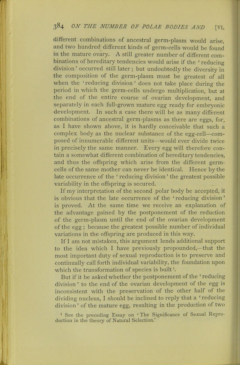 different combinations of ancestral germ-plasm would arise, and two hundred different kinds of germ-cells would be found in the mature ovary. A still greater number of different com- binations of hereditary tendencies would arise if the ' reducing division' occurred still later ; but undoubtedly the diversity in the composition of the germ-plasm must be greatest of all when the ' reducing division ' does not take place during the period in which the germ-cells undergo multiplication, but at the end of the entire course of ovarian development, and separately in each full-grown mature egg ready for embryonic development. In such a case there will be as many different combinations of ancestral germ-plasms as there are eggs, for, as I have shown above, it is hardly conceivable that such a complex body as the nuclear substance of the egg-cell—com- posed of innumerable different units—would ever divide twice in precisely the same manner. Every egg will therefore con- tain a somewhat different combination of hereditary tendencies, and thus the offspring which arise from the different germ- cells of the same mother can never be identical. Hence by the late occurrence of the ' reducing division' the greatest possible variability in the offspring is secured. If my interpretation of the second polar body be accepted, it is obvious that the late occurrence of the ' reducing division' is proved. At the same time we receive an explanation of the advantage gained by the postponement of the reduction of the germ-plasm until the end of the ovarian development of the egg ; because the greatest possible number of individual variations in the offspring are produced in this way. If I am not mistaken, this argument lends additional support to the idea which I have previously propounded,—that the most important duty of sexual reproduction is to preserve and continually call forth individual variability, the foundation upon which the transformation of species is built ^ But if it be asked whether the postponement of the 'reducing division ' to the end of the ovarian development of the egg is inconsistent with the preservation of the other half of the dividing nucleus, I should be inchned to reply that a ' reducing division' of the mature egg, resulting in the production of two 1 See the preceding Essay on ' The Significance of Sexual Repro- duction in the theory of Natural Selection.'