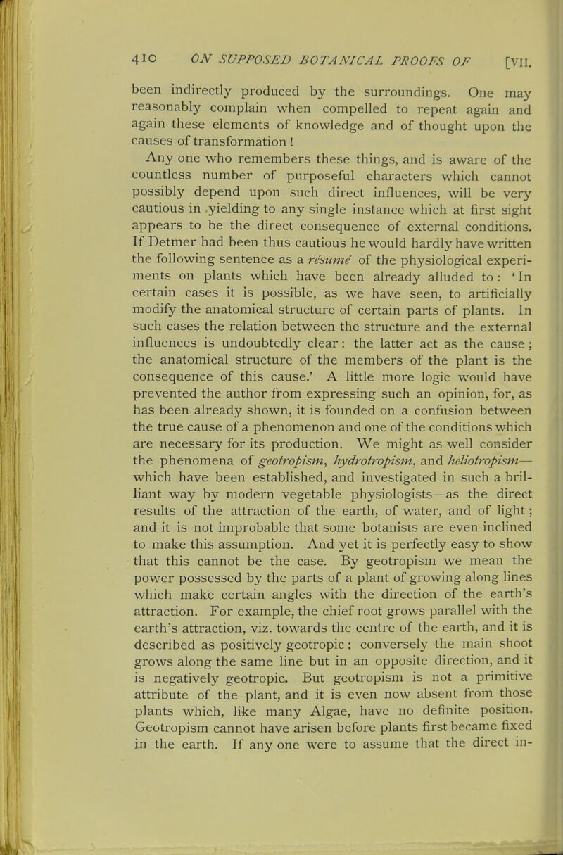 been indirectly produced by the surroundings. One may reasonably complain when compelled to repeat again and again these elements of knowledge and of thought upon the causes of transformation! Any one who remembers these things, and is aware of the countless number of purposeful characters which cannot possibly depend upon such direct influences, will be very cautious in yielding to any single instance which at first sight appears to be the direct consequence of external conditions. If Detmer had been thus cautious he would hardly have written the following sentence as a resume of the physiological experi- ments on plants which have been already alluded to : 'In certain cases it is possible, as we have seen, to artificially modify the anatomical structure of certain parts of plants. In such cases the relation between the structure and the external influences is undoubtedly clear: the latter act as the cause ; the anatomical structure of the members of the plant is the consequence of this cause.' A little more logic would have prevented the author from expressing such an opinion, for, as has been already shown, it is founded on a confusion between the true cause of a phenomenon and one of the conditions which are necessary for its production. We might as well consider the phenomena of geotropism, hydrotropism, and heliotropism— which have been established, and investigated in such a bril- liant way by modern vegetable physiologists—as the direct results of the attraction of the earth, of water, and of light; and it is not improbable that some botanists are even inclined to make this assumption. And yet it is perfectly easy to show that this cannot be the case. By geotropism we mean the power possessed by the parts of a plant of growing along lines which make certain angles with the direction of the earth's attraction. For example, the chief root grows parallel with the earth's attraction, viz. towards the centre of the earth, and it is described as positively geotropic : conversely the main shoot grows along the same line but in an opposite direction, and it is negatively geotropic But geotropism is not a primitive attribute of the plant, and it is even now absent from those plants which, like many Algae, have no definite position. Geotropism cannot have arisen before plants first became fixed in the earth. If any one were to assume that the direct in- I