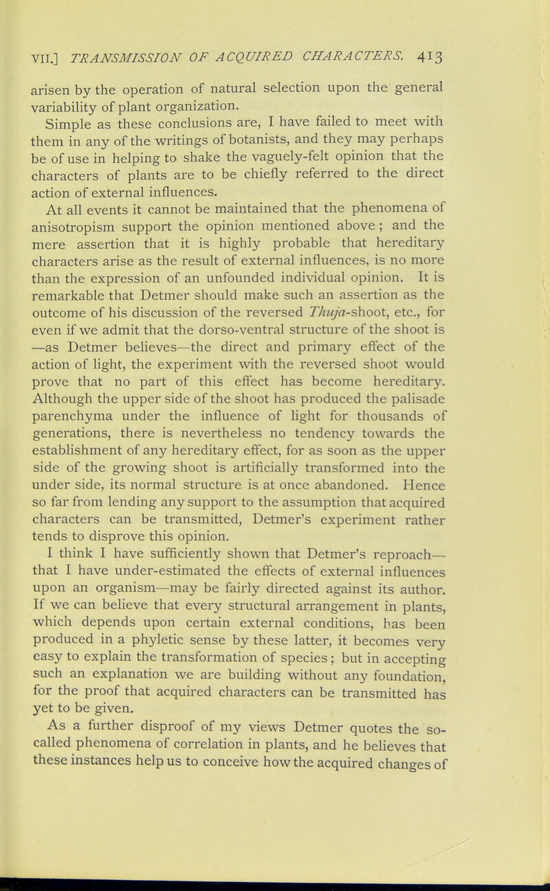 arisen by the operation of natural selection upon the general variability of plant organization. Simple as these conclusions are, I have failed to meet them in any of the writings of botanists, and they may perhaps be of use in helping to shake the vaguely-felt opinion that the characters of plants are to be chiefly referred to the direct action of external influences. At ah events it cannot be maintained that the phenomena of anisotropism support the opinion mentioned above; and the mere assertion that it is highly probable that hereditary characters arise as the result of external influences, is no more than the expression of an unfounded individual opinion. It is remarkable that Detmer should make such an assertion as the outcome of his discussion of the reversed Thuja-shoot, etc., for even if we admit that the dorso-ventral structure of the shoot is —as Detmer believes—the direct and primary elfect of the action of light, the experiment with the reversed shoot would prove that no part of this effect has become hereditary. Although the upper side of the shoot has produced the palisade parenchyma under the influence of hght for thousands of generations, there is nevertheless no tendency towards the establishment of any hereditary effect, for as soon as the upper side of the growing shoot is artificially transformed into the under side, its normal structure is at once abandoned. Hence so far from lending any support to the assumption that acquired characters can be transmitted, Detmer's experiment rather tends to disprove this opinion. I think I have sufficiently shown that Detmer's reproach— that I have under-estimated the effects of external influences upon an organism—may be fairly directed against its author. If we can beHeve that every structural arrangement in plants, which depends upon certain external conditions, has been produced in a phyletic sense by these latter, it becomes very easy to explain the transformation of species; but in accepting such an explanation we are building without any foundation, for the proof that acquired characters can be transmitted has yet to be given. As a further disproof of my views Detmer quotes the so- called phenomena of correlation in plants, and he believes that these instances help us to conceive how the acquired changes of