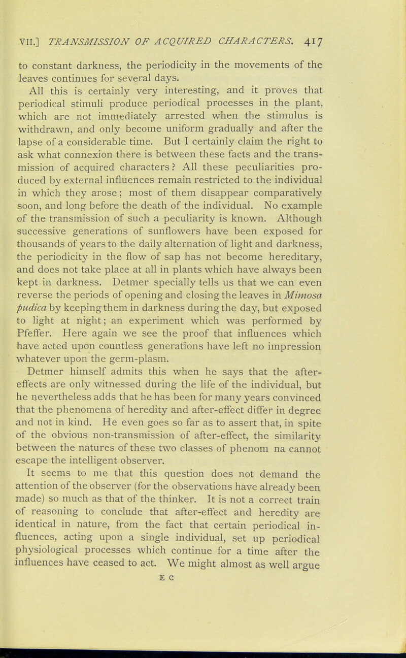 to constant darkness, the periodicity in the movements of the leaves continues for several days. All this is certainly very interesting, and it proves that periodical stimuli produce periodical processes in the plant, which are not immediately arrested when the stimulus is withdrawn, and only become uniform gradually and after the lapse of a considerable time. But I certainly claim the right to ask what connexion there is between these facts and the trans- mission of acquired characters ? All these peculiarities pro- duced by external influences remain restricted to the individual in which they arose; most of them disappear comparatively soon, and long before the death of the individual. No example of the transmission of such a peculiarity is known. Although successive generations of sunflowers have been exposed for thousands of years to the daily alternation of light and darkness, the periodicity in the flow of sap has not become hereditary, and does not take place at all in plants which have always been kept in darkness. Detmer specially tells us that we can even reverse the periods of opening and closing the leaves in Mimosa fudica by keeping them in darkness during the day, but exposed to light at night; an experiment which was performed by Pfeffer. Here again we see the proof that influences which have acted upon countless generations have left no impression whatever upon the germ-plasm. Detmer himself admits this when he says that the after- effects are only witnessed during the life of the individual, but he nevertheless adds that he has been for many years convinced that the phenomena of heredity and after-effect differ in degree and not in kind. He even goes so far as to assert that, in spite of the obvious non-transmission of after-effect, the similarity' between the natures of these two classes of phenom na cannot escape the intelligent observer. It seems to me that this question does not demand the attention of the observer (for the observations have already been made) so much as that of the thinker. It is not a correct train of reasoning to conclude that after-effect and heredity are identical in nature, from the fact that certain periodical in- fluences, acting upon a single individual, set up periodical physiological processes which continue for a time after the influences have ceased to act. We might almost as well argue E e