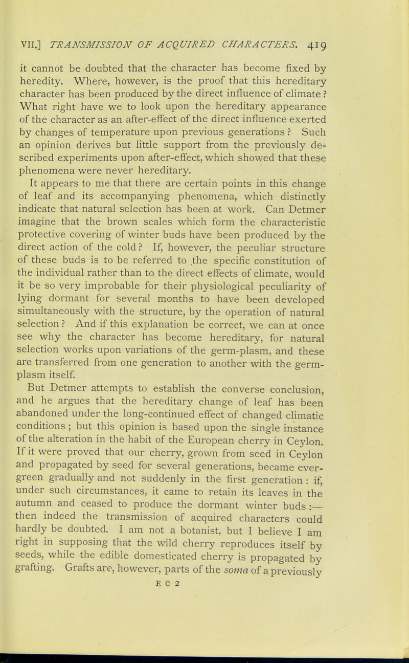 it cannot be doubted that the character has become fixed by heredity. Where, however, is the proof that this hereditary character has been produced by the direct influence of chmate ? What right have we to look upon the hereditary appearance of the character as an after-elTect of the direct influence exerted by changes of temperature upon previous generations ? Such an opinion derives but little support from the previously de- scribed experiments upon after-effect, which showed that these phenomena were never hereditary. It appears to me that there are certain points in this change of leaf and its accompanying phenomena, which distinctly indicate that natural selection has been at work. Can Detmer imagine that the brown scales which form the characteristic protective covering of winter buds have been produced by the direct action of the cold ? If, however, the peculiar structure of these buds is to be referred to the specific constitution of the individual rather than to the direct effects of climate, would it be so very improbable for their physiological peculiarity of lying dormant for several months to have been developed simultaneously with the structure, by the operation of natural selection ? And if this explanation be correct, we can at once see why the character has become hereditary, for natural selection works upon variations of the germ-plasm, and these are transferred from one generation to another with the germ- plasm itself. But Detmer attempts to establish the converse conclusion, and he argues that the hereditary change of leaf has been abandoned under the long-continued effect of changed climatic conditions ; but this opinion is based upon the single instance of the alteration in the habit of the European cherry in Ceylon. If it were proved that our cherry, grown from seed in Ceylon and propagated by seed for several generations, became ever- green gradually and not suddenly in the first generation : if, under such circumstances, it came to retain its leaves in the autumn and ceased to produce the dormant winter buds : then indeed the transmission of acquired characters could hardly be doubted. I am not a botanist, but I believe I am right in supposing that the wild cherry reproduces itself by seeds, while the edible domesticated cherry is propagated by grafting. Grafts are, however, parts of the soma of a previously £62