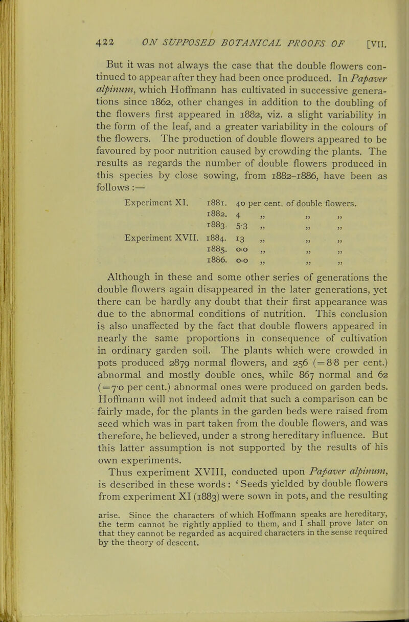 But it was not always the case that the double flowers con- tinued to appear after they had been once produced. In Papaver alpinum, which Hoffmann has cultivated in successive genera- tions since 1862, other changes in addition to the doubling of the flowers first appeared in 1882, viz. a slight variability in the form of the leaf, and a greater variability in the colours of the flowers. The production of double flowers appeared to be favoured by poor nutrition caused by crowding the plants. The results as regards the number of double flowers produced in this species by close sowing, from 1882-1886, have been as follows :— Experiment XI. Experiment XVII. Although in these and some other series of generations the double flowers again disappeared in the later generations, yet there can be hardly any doubt that their first appearance was due to the abnormal conditions of nutrition. This conclusion is also unaffected by the fact that double flowers appeared in nearly the same proportions in consequence of cultivation in ordinary garden soil. The plants which were crowded in pots produced 2879 normal flowers, and 256 (=8-8 per cent.) abnormal and mostly double ones, while 867 normal and 62 (=7-0 per cent.) abnormal ones were produced on garden beds. Hoffmann will not indeed admit that such a comparison can be fairly made, for the plants in the garden beds were raised from seed which was in part taken from the double flowers, and was therefore, he believed, under a strong hereditary influence. But this latter assumption is not supported by the results of his own experiments. Thus experiment XVHI, conducted upon Papaver alpinum, is described in these words : ' Seeds yielded by double flowers from experiment XI (1883) were sown in pots, and the resulting arise. Since the characters of which Hoffmann speaks are hereditary, the term cannot be rightly apphed to them, and I shall prove later on that they cannot be regarded as acquired characters in the sense required by the theory of descent. 1881. 40 per cent, of double flowers. 1882. 4 1883. 5-3 1884. 13 1885. CO „ 1886. CO „