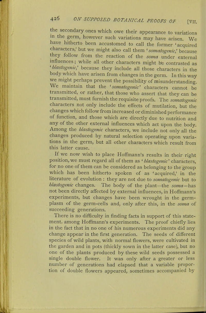 the secondary ones which owe their appearance to variations in the germ, however such variations may have arisen. We have hitherto been accustomed to call the former 'acquired characters,' but we might also call them ' somatogenic^ because they follow from the reaction of the soma under external influences; while all other characters might be contrasted as ' blastogenic; because they include all those characters in the body which have arisen from changes in the germ. In this way we might perhaps prevent the possibility of misunderstanding. We maintain that the 'somatogenic' characters cannot be transmitted, or rather, that those who assert that they can be transmitted, must furnish the requisite proofs. The somatogenic characters not only include the effects of mutilation, but the changes which follow from increased or diminished performance of function, and those which are directly due to nutrition and any of the other external influences which act upon the body. Among the blastogenic characters, we include not only all the changes produced by natural selection operating upon varia- tions in the germ, but all other characters which result from this latter cause. If we now wish to place Hoffmann's results in their right position, we must regard all of them as ' blastogenic' characters, for no one of them can be considered as belonging to the group which has been hitherto spoken of as 'acquired,' in the literature of evolution : they are not due to somatogenic but to blastogenic changes. The body of the plant—the 5oma—has not been directly affected by external influences, in Hoffmann's experiments, but changes have been wrought in the germ- plasm of the germ-cells and, only after this, in the soma of succeeding generations. There is no difficulty in finding facts in support of this state- ment, among Hoffmann's experiments. The proof chiefly lies in the fact that in no one of his numerous experiments did any change appear in the first generation. The seeds of different species of wild plants, with normal flowers, were cultivated in the garden and in pots (thickly sown in the latter case), but no one of the plants produced by these wild seeds possessed a single double flower. It was only after a greater or less number of generations had elapsed that a variable propor- tion of double flowers appeared, sometimes accompanied by