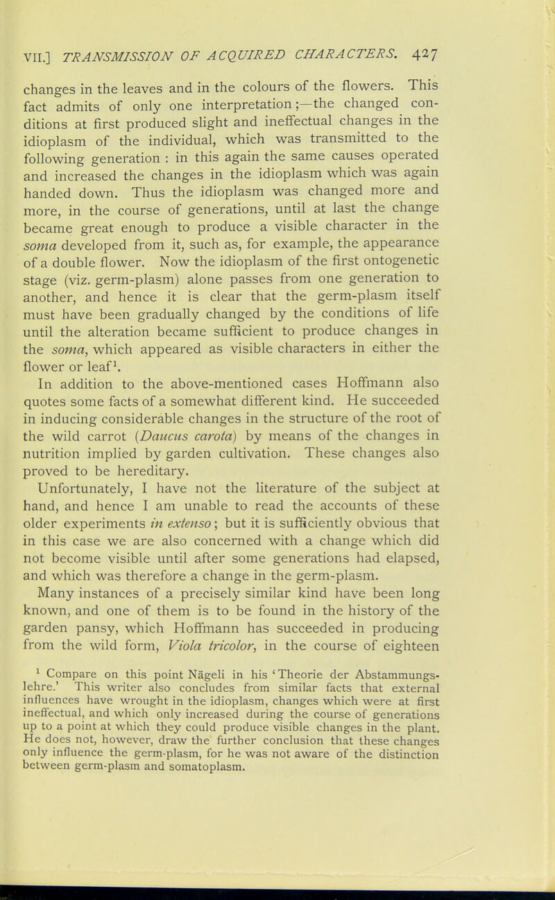 changes in the leaves and in the colours of the flowers. This fact admits of only one interpretation;—the changed con- ditions at first produced sHght and ineffectual changes in the idioplasm of the individual, which was transmitted to the following generation : in this again the same causes operated and increased the changes in the idioplasm which was again handed down. Thus the idioplasm was changed more and more, in the course of generations, until at last the change became great enough to produce a visible character in the soma developed from it, such as, for example, the appearance of a double flower. Now the idioplasm of the first ontogenetic stage (viz. germ-plasm) alone passes from one generation to another, and hence it is clear that the germ-plasm itself must have been gradually changed by the conditions of life until the alteration became sufficient to produce changes in the soma, which appeared as visible characters in either the flower or leaf ^ In addition to the above-mentioned cases Hoffmann also quotes some facts of a somewhat different kind. He succeeded in inducing considerable changes in the structure of the root of the wild carrot {Daucus carota) by means of the changes in nutrition implied by garden cultivation. These changes also proved to be hereditary. Unfortunately, I have not the literature of the subject at hand, and hence I am unable to read the accounts of these older experiments in exienso; but it is sufSciently obvious that in this case we are also concerned with a change which did not become visible until after some generations had elapsed, and which was therefore a change in the germ-plasm. Many instances of a precisely similar kind have been long known, and one of them is to be found in the history of the garden pansy, which Hoffmann has succeeded in producing from the wild form, Viola tricolor, in the course of eighteen ^ Compare on this point Nageli in his 'Theorie der Abstammungs- lehre.' This writer also concludes from similar facts that external influences have wrought in the idioplasm, changes which were at first ineffectual, and which only increased during the course of generations up to a point at which they could produce visible changes in the plant. He does not, however, draw the further conclusion that these changes only influence the germ-plasm, for he was not aware of the distinction between germ-plasm and somatoplasm.