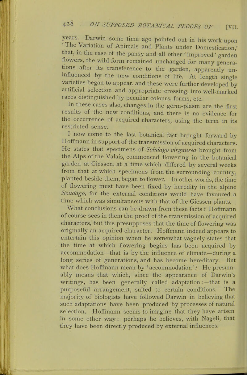 years. Darwin some time ago pointed out in his work upon ' The Variation of Animals and Plants under Domestication,' that, in the case of the pansy and all other ' improved' garden flowers, the wild form remained unchanged for many genera- tions after its transference to the garden, apparently un- influenced by the new conditions of life. At length single varieties began to appear, and these were further developed by artificial selection and appropriate crossing, into well-marked races distinguished by peculiar colours, forms, etc. In these cases also, changes in the germ-plasm are the first results of the new conditions, and there is no evidence for the occurrence of acquired characters, using the term in its restricted sense. I now come to the last botanical fact brought forward by Hofimann in support of the transmission of acquired characters. He states that specimens of Solidago virgaurea brought from the Alps of the Valais, commenced flowering in the botanical garden at Giessen, at a time which differed by several weeks from that at which specimens from the surrounding countr}', planted beside them, began to flower. In other words, the time of flowering must have been fixed by heredity in the alpine Solidago, for the external conditions would have favoured a time which was simultaneous with that of the Giessen plants. What conclusions can be drawn from these facts ? Hoffmann of course sees in them the proof of the transmission of acquired characters, but this presupposes that the time of flowering was originally an acquired character. Hoffmann indeed appears to entertain this opinion when he somewhat vaguely states that the time at which flowering begins has been acquired by accommodation—that is by the influence of climate—during a long series of generations, and has become hereditary. But what does Hoffmann mean by 'accommodation'? He presum- ably means that which, since the appearance of Darwin's writings, has been generally called adaptation :—that is a purposeful arrangement, suited to certain conditions. The majority of biologists have followed Darwin in believing that such adaptations have been produced by processes of natural selection. Hoffmann seems to imagine that the}'- have arisen in some other way: perhaps he believes, with Nageli, that they have been directly produced by external influences.