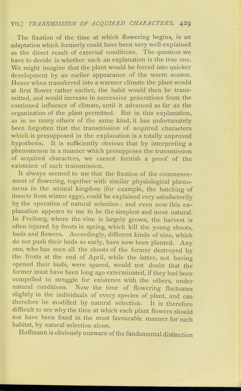 The fixation of the time at which flowering begins, is an adaptation which formerly could have been very well explained as the direct result of external conditions. The question we have to decide is whether such an explanation is the true one. We might imagine that the plant would be forced into quicker development by an earlier appearance of the warm season. Hence when transferred into a warmer climate the plant would at first flower rather earlier, the habit would then be trans- mitted, and would increase in successive generations from the continued influence of climate, until it advanced as far as the organization of the plant permitted. But in this explanation, as in so many others of the same kind, it has unfortunately been forgotten that the transmission of acquired characters which is presupposed in the explanation is a totally unproved hypothesis. It is sufficiently obvious that by interpreting a phenomenon in a manner which presupposes the transmission of acquired characters, we cannot furnish a proof of the existence of such transmission. It always seemed to me that the fixation of the commence- ment of flowering, together with similar physiological pheno- mena in the animal kingdom (for example, the hatching of insects from winter eggs), could be explained very satisfactorily by the operation of natural selection : and even now this ex- planation appears to me to be the simplest and most natural. In Freiburg, where the vine is largely grown, the harvest is often injured by frosts in spring, which kill the young shoots, buds and flowers. Accordingly, different kinds of vine, which do not push their buds so early, have now been planted. Any one, who has seen all the shoots of the former destroyed by the frosts at the end of April, while the latter, not having opened their buds, were spared, would not doubt that the former must have been long ago exterminated, if they had been compelled to struggle for existence with the others, under natural conditions. Now the time of flowering fluctuates slightly in the individuals of every species of plant, and can therefore be modified by natural selection. It is therefore difficult to see why the time at which each plant flowers should not have been fixed in the most favourable manner for each habitat, by natural selection alone. Hoffmann is obviously unaware of the fundamental distinction