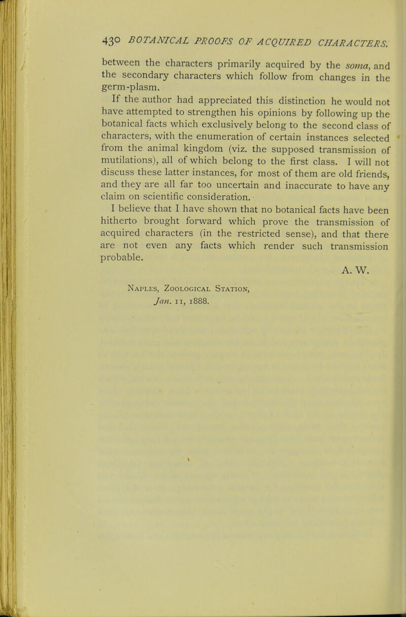 43© BOTANICAL PROOFS OF ACQUIRED CHARACTERS. between the characters primarily acquired by the soma, and the secondary characters which follow from changes in the germ-plasm. If the author had appreciated this distinction he would not have attempted to strengthen his opinions by following up the botanical facts which exclusively belong to the second class of characters, with the enumeration of certain instances selected from the animal kingdom (viz. the supposed transmission of mutilations), all of which belong to the first class. I will not discuss these latter instances, for most of them are old friends, and they are all far too uncertain and inaccurate to have any claim on scientific consideration. I believe that I have shown that no botanical facts have been hitherto brought forward which prove the transmission of acquired characters (in the restricted sense), and that there are not even any facts which render such transmission probable. A. W. Naples, Zoological Station, Jan. II, 1888.