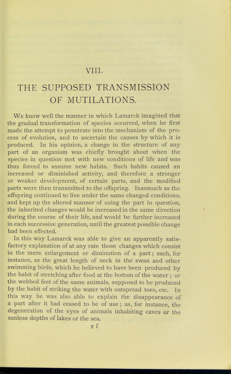 THE SUPPOSED TRANSMISSION OF MUTILATIONS. We know well the manner in which Lamarck imagined that the gradual transformation of species occurred, when he first made the attempt to penetrate into the mechanism of the pro- cess of evolution, and to ascertain the causes by which it is produced. In his opinion, a change in the structure of any part of an organism was chiefly brought about when the species in question met with new conditions of life and was thus forced to assume new habits. Such habits caused an increased or diminished activity, and therefore a stronger or weaker development, of certain parts, and the modified parts were then transmitted to the offspring. Inasmuch as the offspring continued to live under the same changed conditions, and kept up the altered manner of using the part in question, the inherited changes would be increased in the same direction during the course of their life, and would be further increased in each successive generation, until the greatest possible change had been effected. In this way Lamarck was able to give an apparently satis- factory explanation of at any rate those changes which consist in the mere enlargement or diminution of a part; such, for instance, as the great length of neck in the swan and other swimming birds, which he believed to have been produced by the habit of stretching after food at the bottom of the water ; or the webbed feet of the same animals, supposed to be produced by the habit of striking the water with outspread toes, etc. In this way he was also able to explain the disappearance of a part after it had ceased to be of use ; as, for instance, the degeneration of the eyes of animals inhabiting caves or the sunless depths of lakes or the sea. F f