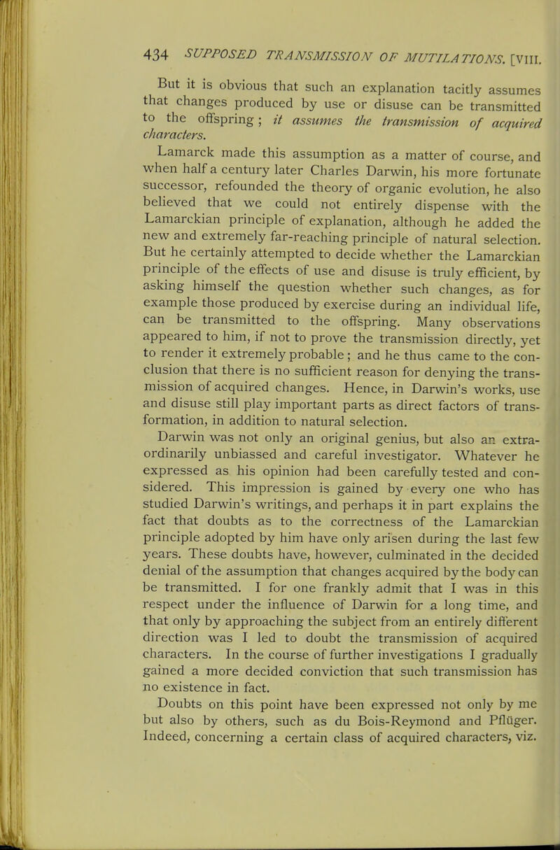 But it is obvious that such an explanation tacitly assumes that changes produced by use or disuse can be transmitted to the offspring; it assumes the transmission of acquired characters. Lamarck made this assumption as a matter of course, and when half a century later Charles Darwin, his more fortunate successor, refounded the theory of organic evolution, he also believed that we could not entirely dispense with the Lamarckian principle of explanation, although he added the new and extremely far-reaching principle of natural selection. But he certainly attempted to decide whether the Lamarckian principle of the effects of use and disuse is truly efficient, by asking himself the question whether such changes, as for example those produced by exercise during an individual life, can be transmitted to the offspring. Many observations appeared to him, if not to prove the transmission directly, yet to render it extremely probable ; and he thus came to the con- clusion that there is no sufficient reason for denying the trans- mission of acquired changes. Hence, in Darwin's works, use and disuse still play important parts as direct factors of trans- formation, in addition to natural selection. Darwin was not only an original genius, but also an extra- ordinarily unbiassed and careful investigator. Whatever he expressed as his opinion had been carefully tested and con- sidered. This impression is gained by every one who has studied Darwin's writings, and perhaps it in part explains the fact that doubts as to the correctness of the Lamarckian principle adopted by him have only arisen during the last few years. These doubts have, however, culminated in the decided denial of the assumption that changes acquired by the body can be transmitted. I for one frankly admit that I was in this respect under the influence of Darwin for a long time, and that only by approaching the subject from an entirely different direction was I led to doubt the transmission of acquired characters. In the course of further investigations I gradually gained a more decided conviction that such transmission has no existence in fact. Doubts on this point have been expressed not only by me but also by others, such as du Bois-Reymond and Pfluger. Indeed, concerning a certain class of acquired characters, viz.
