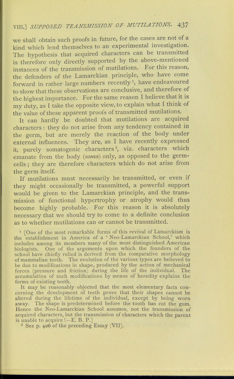 we shall obtain such proofs in future, for the cases are not of a kind which lend themselves to an experimental investigation. The hypothesis that acquired characters can be transmitted is therefore only directly supported by the above-mentioned instances of the transmission of mutilations. For this reason, the defenders of the Lamarckian principle, who have come forward in rather large numbers recently S have endeavoured to show that these observations are conclusive, and therefore of the highest importance. For the same reason I beHeve that it is my duty, as I take the opposite view, to explain what I think of the value of these apparent proofs of transmitted mutilations. It can hardly be doubted that mutilations are acquired characters : they do not arise from any tendency contained in the germ, but are merely the reaction of the body under external influences. They are, as I have recently expressed it, purely somatogenic characters 2, viz. characters which emanate from the body (soma) only, as opposed to the germ- cells ; they are therefore characters which do not arise from the germ itself. If mutilations must necessarily be transmitted, or even if they might occasionally be transmitted, a powerful support would be given to the Lamarckian principle, and the trans- mission of functional hypertrophy or atrophy would thus become highly probable. For this reason it is absolutely necessary that we should try to come to a definite conclusion as to whether mutilations can or cannot be transmitted. 1 [One of the most remarkable forms of this revival of Lamarckism is the establishment in America of a ' Neo-Lamarckian School,' which includes among its members many of the most distinguished American biologists. One of the arguments upon which the founders of the school have chiefly relied is derived from the comparative morphology of mammalian teeth. The evolution of the various types are believed to be due to modifications in shape, produced by the action of mechanical forces (pressure and friction) during the life of the individual. The accumulation of such modifications by means of heredity explains the forms of existing teeth. It may be reasonably objected that the most elementary facts con- cerning the development of teeth prove that their shapes cannot be altered during the lifetime of the individual, except by being worn away. The shape is predetermined before the tooth has cut the gum. Hence the Neo-Lamarckian School assumes, not the transmission of acquired characters, but the transmission of characters which the parent is unable to acquire !—E. B. P.] ^ See p. 426 of the preceding Essay (VII).