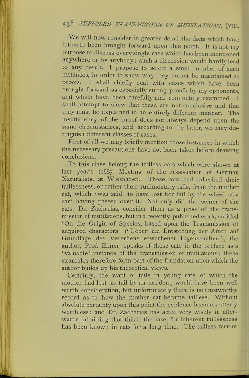 We will now consider in greater detail the facts which have hitherto been brought forward upon this point. It is not my purpose to discuss every single case which has been mentioned anywhere or by anybody; such a discussion would hardly lead to any result. I propose to select a small number of such instances, in order to show why they cannot be maintained as proofs. I shall chiefly deal with cases which have been brought forward as especially strong proofs by my opponents, and which have been carefully and completely examined. I shall attempt to show that these are not conclusive and that they must be explained in an entirely different manner. The insufficiency of the proof does not always depend upon the same circumstances, and, according to the latter, we may dis- tinguish different classes of cases. First of all we may briefly mention those instances in which the necessary precautions have not been taken before drawing conclusions. To this class belong the tailless cats which were shown at last year's (1887) Meeting of the Association of German Naturalists, at Wiesbaden. These cats had inherited their taillessness, or rather their rudimentary tails, from the mother cat, which ' was said' to have lost her tail by the wheel of a cart having passed over it. Not only did the owner of the cats. Dr. Zacharias, consider them as a proof of the trans- mission of mutilations, but in a recently-published work, entitled ' On the Origin of Species, based upon the Transmission of acquired characters' (* Ueber die Entstehung der Arten auf Grundlage des Vererbens erworbener Eigenschaften'), the author, Prof. Eimer, speaks of these cats in the preface as a ' valuable' instance of the transmission of mutilations : these examples therefore form part of the foundation upon which the author builds up his theoretical views. Certainly, the want of tails in young cats, of which the mother had lost its tail by an accident, would have been well worth consideration, but unfortunately there is no trustworthy record as to how the mother cat became tailless. Without absolute certainty upon this point the evidence becomes utterly worthless; and Dr. Zacharias has acted very wisely in after- wards admitting that this is the case, for inherent taillessness has been known in cats for a long time. The tailless race of