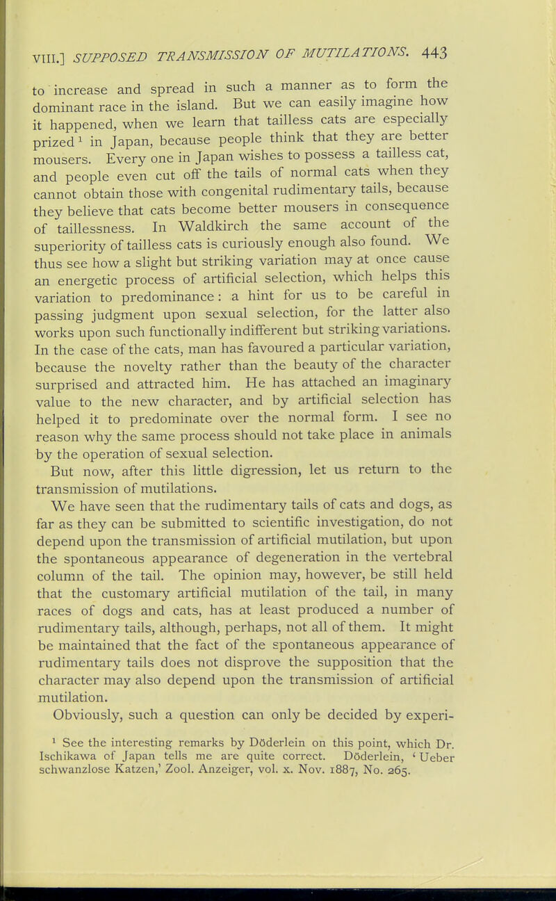 to increase and spread in such a manner as to form the dominant race in the island. But we can easily imagine how it happened, when we learn that tailless cats are especially prized 1 in Japan, because people think that they are better mousers. Every one in Japan wishes to possess a tailless cat, and people even cut off the tails of normal cats when they cannot obtain those with congenital rudimentary tails, because they believe that cats become better mousers in consequence of taillessness. In Waldkirch the same account of the superiority of tailless cats is curiously enough also found. We thus see how a slight but striking variation may at once cause an energetic process of artificial selection, which helps this variation to predominance: a hint for us to be careful in passing judgment upon sexual selection, for the latter also works upon such functionally indifferent but striking variations. In the case of the cats, man has favoured a particular variation, because the novelty rather than the beauty of the character surprised and attracted him. He has attached an imaginary value to the new character, and by artificial selection has helped it to predominate over the normal form. I see no reason why the same process should not take place in animals by the operation of sexual selection. But now, after this little digression, let us return to the transmission of mutilations. We have seen that the rudimentary tails of cats and dogs, as far as they can be submitted to scientific investigation, do not depend upon the transmission of artificial mutilation, but upon the spontaneous appearance of degeneration in the vertebral columm of the tail. The opinion may, however, be still held that the customary artificial mutilation of the tail, in many races of dogs and cats, has at least produced a number of rudimentary tails, although, perhaps, not all of them. It might be maintained that the fact of the spontaneous appearance of rudimentary tails does not disprove the supposition that the character may also depend upon the transmission of artificial mutilation. Obviously, such a question can only be decided by experi- 1 See the interesting remarks by Doderlein on this point, which Dr. Ischikawa of Japan tells me are quite correct. Dsderlein, ' Ueber schwanzlose Katzen,' Zool. Anzeiger, vol. x. Nov. 1887, No. 265.
