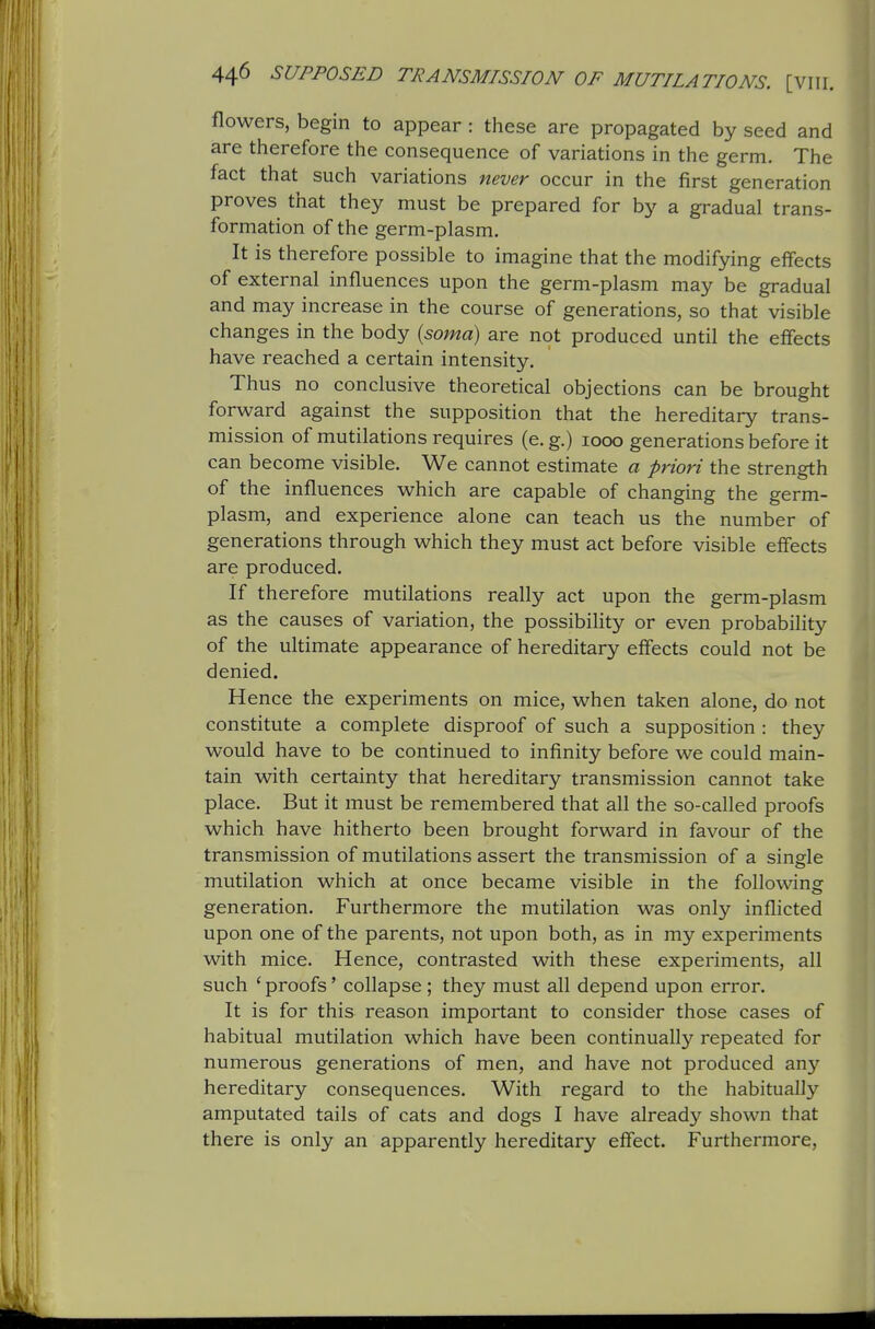 flowers, begin to appear : these are propagated by seed and are therefore the consequence of variations in the germ. The fact that such variations never occur in the first generation proves that they must be prepared for by a gradual trans- formation of the germ-plasm. It is therefore possible to imagine that the modifying effects of external influences upon the germ-plasm may be gradual and may increase in the course of generations, so that visible changes in the body {soma) are not produced until the effects have reached a certain intensity. Thus no conclusive theoretical objections can be brought forward against the supposition that the hereditary trans- mission of mutilations requires (e. g.) 1000 generations before it can become visible. We cannot estimate a priori the strength of the influences which are capable of changing the germ- plasm, and experience alone can teach us the number of generations through which they must act before visible effects are produced. If therefore mutilations really act upon the germ-plasm as the causes of variation, the possibihty or even probability of the ultimate appearance of hereditary effects could not be denied. Hence the experiments on mice, when taken alone, do not constitute a complete disproof of such a supposition : they would have to be continued to infinity before we could main- tain with certainty that hereditary transmission cannot take place. But it must be remembered that all the so-called proofs which have hitherto been brought forward in favour of the transmission of mutilations assert the transmission of a single mutilation which at once became visible in the following generation. Furthermore the mutilation was only inflicted upon one of the parents, not upon both, as in my experiments with mice. Hence, contrasted with these experiments, all such ' proofs' collapse; they must all depend upon error. It is for this reason important to consider those cases of habitual mutilation which have been continually repeated for numerous generations of men, and have not produced any hereditary consequences. With regard to the habitually amputated tails of cats and dogs I have already shown that there is only an apparently hereditary effect. Furthermore,