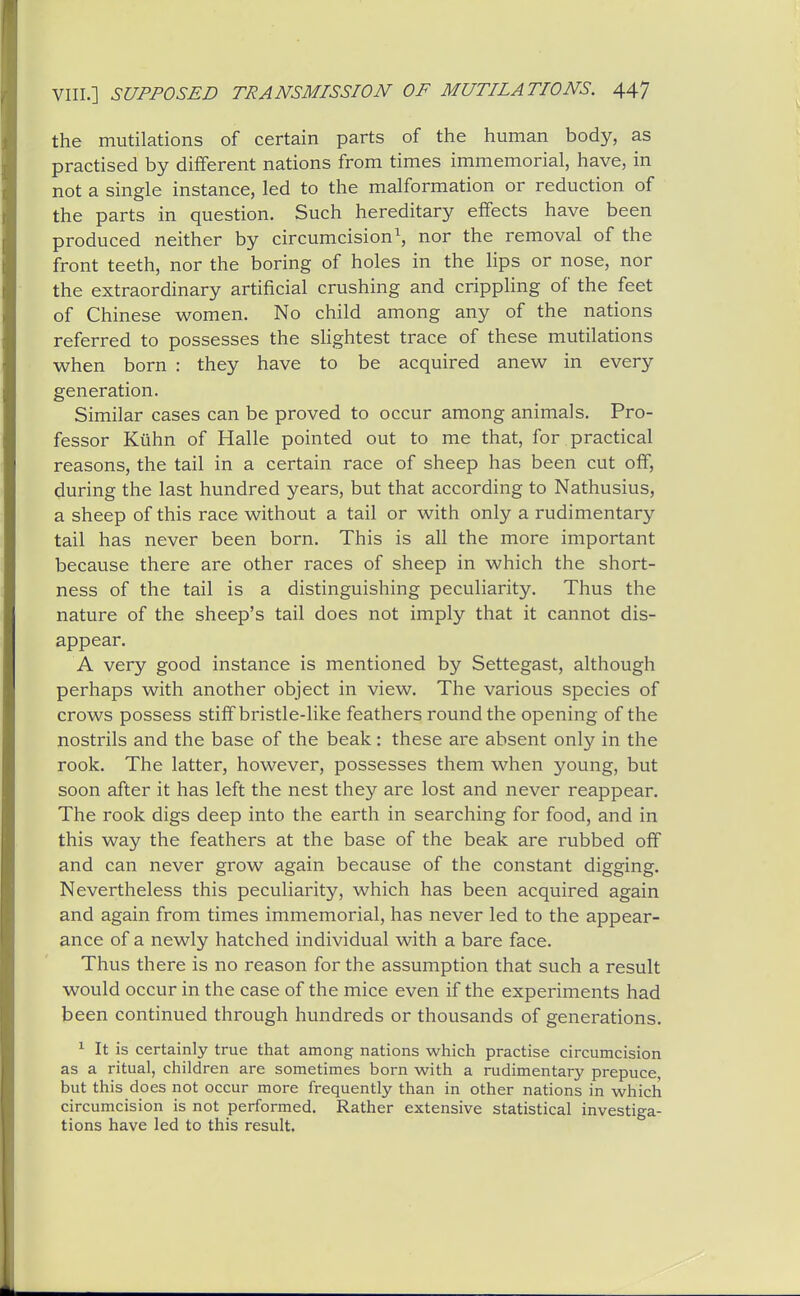 the mutilations of certain parts of the human body, as practised by different nations from times immemorial, have, in not a single instance, led to the malformation or reduction of the parts in question. Such hereditary effects have been produced neither by circumcision^ nor the removal of the front teeth, nor the boring of holes in the lips or nose, nor the extraordinary artificial crushing and crippling of the feet of Chinese women. No child among any of the nations referred to possesses the shghtest trace of these mutilations when born : they have to be acquired anew in every generation. Similar cases can be proved to occur among animals. Pro- fessor Kuhn of Halle pointed out to me that, for practical reasons, the tail in a certain race of sheep has been cut off, during the last hundred years, but that according to Nathusius, a sheep of this race without a tail or with only a rudimentary tail has never been born. This is all the more important because there are other races of sheep in which the short- ness of the tail is a distinguishing peculiarity. Thus the nature of the sheep's tail does not imply that it cannot dis- appear. A very good instance is mentioned by Settegast, although perhaps with another object in view. The various species of crows possess stiff bristle-like feathers round the opening of the nostrils and the base of the beak: these are absent only in the rook. The latter, however, possesses them when young, but soon after it has left the nest they are lost and never reappear. The rook digs deep into the earth in searching for food, and in this way the feathers at the base of the beak are rubbed off and can never grow again because of the constant digging. Nevertheless this peculiarity, which has been acquired again and again from times immemorial, has never led to the appear- ance of a newly hatched individual with a bare face. Thus there is no reason for the assumption that such a result would occur in the case of the mice even if the experiments had been continued through hundreds or thousands of generations. ^ It is certainly true that among nations which practise circumcision as a ritual, children are sometimes born with a rudimentary prepuce but this does not occur more frequently than in other nations in which circumcision is not performed. Rather extensive statistical investiga- tions have led to this result.