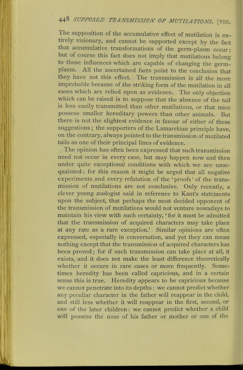 The supposition of the accumulative effect of mutilation is en- tirely visionary, and cannot be supported except by the fact that accumulative transformations of the germ-plasm occur; but of course this fact does not imply that mutilations belong to those influences which are capable of changing the germ- plasm. All the ascertained facts point to the conclusion that they have not this effect. The transmission is all the more improbable because of the striking form of the mutilation in all cases which are relied upon as evidence. The only objection . which can be raised is to suppose that the absence of the tail is less easily transmitted than other mutilations, or that mice possess smaller hereditary powers than other animals. But there is not the slightest evidence in favour of either of these suggestions ; the supporters of the Lamarckian principle have, on the contrary, always pointed to the transmission of mutilated tails as one of their principal hues of evidence. The opinion has often been expressed that such transmission need not occur in every case, but may happen now and then under quite exceptional conditions with which we are unac- quainted : for this reason it might be urged that all negative experiments and every refutation of the ' proofs' of the trans- mission of mutilations are not conclusive. Only recently, a clever young zoologist said in reference to Kant's statements upon the subject, that perhaps the most decided opponent of the transmission of mutilations would not venture nowadays to maintain his view with such certainty, ' for it must be admitted that the transmission of acquired characters may take place at any rate as a rare exception.' Similar opinions are often expressed, especially in conversation, and yet they can mean nothing except that the transmission of acquired characters has been proved; for if such transmission can take place at all, it exists, and it does not make the least difference theoretically whether it occurs in rare cases or more frequently. Some- times heredity has been called capricious, and in a certain sense this is true. Heredity appears to be capricious because we cannot penetrate into its depths : we cannot predict whether any peculiar character in the father will reappear in the child, and still less whether it will reappear in the first, second, or one of the later children: we cannot predict whether a child will possess the nose of his father or mother or one of the