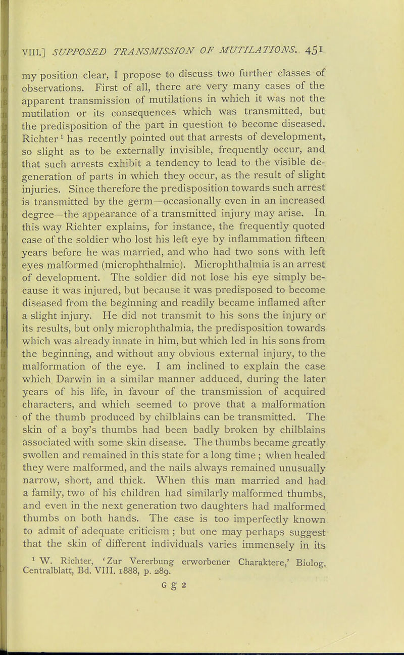 my position clear, I propose to discuss two further classes of observations. First of all, there are very many cases of the apparent transmission of mutilations in which it was not the mutilation or its consequences which was transmitted, but the predisposition of the part in question to become diseased. Richter ^ has recently pointed out that arrests of development, so slight as to be externally invisible, frequently occur, and that such arrests exhibit a tendency to lead to the visible de- generation of parts in which they occur, as the result of sHght injuries. Since therefore the predisposition towards such arrest is transmitted by the germ—occasionally even in an increased degree—the appearance of a transmitted injury may arise. In this way Richter explains, for instance, the frequently quoted case of the soldier who lost his left eye by inflammation fifteen years before he was married, and who had two sons with left eyes malformed (microphthalmic). Microphthalmia is an arrest of development. The soldier did not lose his eye simply be- cause it was injured, but because it was predisposed to become diseased from the beginning and readily became inflamed after a slight injury. He did not transmit to his sons the injury or its results, but only microphthalmia, the predisposition towards which was already innate in him, but which led in his sons from the beginning, and without any obvious external injury, to the malformation of the eye. I am inclined to explain the case which Darwin in a similar manner adduced, during the later years of his life, in favour of the transmission of acquired characters, and which seemed to prove that a malformation of the thumb produced by chilblains can be transmitted. The skin of a boy's thumbs had been badly broken by chilblains associated with some skin disease. The thumbs became greatly swollen and remained in this state for a long time ; when healed they were malformed, and the nails always remained unusually narrow, short, and thick. When this man married and had a family, two of his children had similarly malformed thumbs, and even in the next generation two daughters had malformed thumbs on both hands. The case is too imperfectly known to admit of adequate criticism ; but one may perhaps suggest that the skin of different individuals varies immensely in its * W. Richter, 'Zur Vererbung erworbener Charaktere,' Biulo^ Centralblatt, Bd. VIII. 1888, p. 289. G g 2
